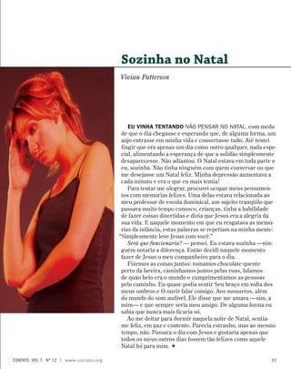 Eu vinha tentando não pensar no Natal, com medo
de que o dia chegasse e esperando que, de alguma forma, um
anjo entrasse em minha vida e consertasse tudo. Até tentei
fingir que era apenas um dia como outro qualquer, nada espe-
cial, alimentando a esperança de que a solidão simplesmente
desaparecesse. Não adiantou. O Natal estava em toda parte e
eu, sozinha. Não tinha ninguém com quem conversar ou que
me desejasse um Natal feliz. Minha depressão aumentava a
cada minuto e era o que eu mais temia!
Para tentar me alegrar, procurei ocupar meus pensamen-
tos com memórias felizes. Uma delas estava relacionada ao
meu professor de escola dominical, um sujeito tranqüilo que
passava muito tempo conosco, crianças, tinha a habilidade
de fazer coisas divertidas e dizia que Jesus era a alegria da
sua vida. E naquele momento em que eu resgatava as memó-
rias da infância, estas palavras se repetiam na minha mente:
“Simplesmente leve Jesus com você.”
Será que funcionaria? — pensei. Eu estava sozinha —nin-
guém notaria a diferença. Então decidi naquele momento
fazer de Jesus o meu companheiro para o dia.
Fizemos as coisas juntos: tomamos chocolate quente
perto da lareira, caminhamos juntos pelas ruas, falamos
de quão belo era o mundo e cumprimentamos as pessoas
pelo caminho. Eu quase podia sentir Seu braço em volta dos
meus ombros e O ouvir falar comigo. Aos sussurros, além
do mundo do som audível, Ele disse que me amava —sim, a
mim— e que sempre seria meu amigo. De alguma forma eu
sabia que nunca mais ficaria só.
Ao me deitar para dormir naquela noite de Natal, sentia-
me feliz, em paz e contente. Parecia estranho, mas ao mesmo
tempo, não. Passara o dia com Jesus e gostaria apenas que
todos os meus outros dias fossem tão felizes como aquele
Natal foi para mim. 
Sozinha no Natal
Vivian Patterson
contato  Vol 7,  no
12 | www.contato.org 11
 