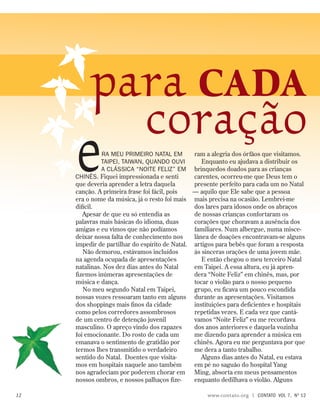 ram a alegria dos órfãos que visitamos.
Enquanto eu ajudava a distribuir os
brinquedos doados para as crianças
carentes, ocorreu-me que Deus tem o
presente perfeito para cada um no Natal
— aquilo que Ele sabe que a pessoa
mais precisa na ocasião. Lembrei-me
dos lares para idosos onde os abraços
de nossas crianças confortaram os
corações que choravam a ausência dos
familiares. Num albergue, numa misce-
lânea de doações encontravam-se alguns
artigos para bebês que foram a resposta
às sinceras orações de uma jovem mãe.
E então chegou o meu terceiro Natal
em Taipei. A essa altura, eu já apren-
dera “Noite Feliz” em chinês, mas, por
tocar o violão para o nosso pequeno
grupo, eu ficava um pouco escondida
durante as apresentações. Visitamos
instituições para deficientes e hospitais
repetidas vezes. E cada vez que cantá-
vamos “Noite Feliz” eu me recordava
dos anos anteriores e daquela vozinha
me dizendo para aprender a música em
chinês. Agora eu me perguntava por que
me dera a tanto trabalho.
Alguns dias antes do Natal, eu estava
em pé no saguão do hospital Yang
Ming, absorta em meus pensamentos
enquanto dedilhava o violão. Alguns
era meu primeiro Natal em
Taipei, Taiwan, quando ouvi
a clássica “Noite Feliz” em
chinês. Fiquei impressionada e senti
que deveria aprender a letra daquela
canção. A primeira frase foi fácil, pois
era o nome da música, já o resto foi mais
difícil.
Apesar de que eu só entendia as
palavras mais básicas do idioma, duas
amigas e eu vimos que não podíamos
deixar nossa falta de conhecimento nos
impedir de partilhar do espírito de Natal.
Não demorou, estávamos incluídos
na agenda ocupada de apresentações
natalinas. Nos dez dias antes do Natal
fizemos inúmeras apresentações de
música e dança.
No meu segundo Natal em Taipei,
nossas vozes ressoaram tanto em alguns
dos shoppings mais finos da cidade
como pelos corredores assombrosos
de um centro de detenção juvenil
masculino. O apreço vindo dos rapazes
foi emocionante. Do rosto de cada um
emanava o sentimento de gratidão por
termos lhes transmitido o verdadeiro
sentido do Natal. Doentes que visita-
mos em hospitais naquele ano também
nos agradeciam por poderem chorar em
nossos ombros, e nossos palhaços fize-
para cada
coração
12 www.contato.org | contato  Vol 7,  no
12
 