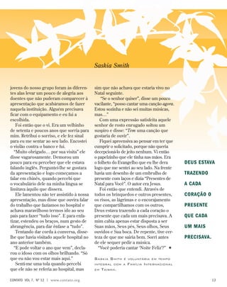 jovens do nosso grupo foram às diferen-
tes alas levar um pouco de alegria aos
doentes que não puderam comparecer à
apresentação que acabáramos de fazer
naquela instituição. Alguém precisava
ficar com o equipamento e eu fui a
escolhida.
Foi então que o vi. Era um velhinho
de setenta e poucos anos que sorria para
mim. Retribuí o sorriso, e ele fez sinal
para eu me sentar ao seu lado. Encostei
o violão contra o banco e fui.
“Muito obrigado… por sua visita” ele
disse vagarosamente. Demorou um
pouco para eu perceber que ele estava
falando inglês. Perguntei-lhe se gostara
da apresentação e logo começamos a
falar em chinês, quando percebi que
o vocabulário dele na minha língua se
limitava àquilo que dissera.
Ele lamentou não ter assistido à nossa
apresentação, mas disse que ouvira falar
do trabalho que fazíamos no hospital e
achava maravilhoso termos ido ao seu
país para fazer “tudo isso”. E para enfa-
tizar, estendeu os braços, num gesto de
abrangência, para dar ênfase a “tudo”.
Tentando dar corda à conversa, disse-
lhe que havia visitado aquele hospital no
ano anterior também.
“E pode voltar o ano que vem”, decla-
rou o idoso com os olhos brilhando. “Só
que eu não vou estar mais aqui.”
Senti-me uma tola quando percebi
que ele não se referia ao hospital, mas
sim que não achava que estaria vivo no
Natal seguinte.
“Se o senhor quiser”, disse um pouco
vacilante, “posso cantar uma canção agora.
Estou sozinha e não sei muitas músicas,
mas…”
Com uma expressão satisfeita aquele
senhor de rosto enrugado soltou um
suspiro e disse: “Tem uma canção que
gostaria de ouvir”.
Fiquei apreensiva ao pensar em ter que
cumprir o solicitado, porque não queria
decepcioná-lo de jeito nenhum. Vi então
o papelzinho que ele tinha nas mãos. Era
o folheto do Evangelho que eu lhe dera
logo que me sentei ao seu lado. Na frente
havia um desenho de um embrulho de
presente com laços e dizia “Presentes de
Natal para Você”. O autor era Jesus.
Foi então que entendi. Através de
todos os brinquedos e outros presentes,
os risos, as lágrimas e o encorajamento
que compartilhamos com os outros,
Deus estava trazendo a cada coração o
presente que cada um mais precisava. A
mim cabia apenas estar disposta a ser
Suas mãos, Seus pés, Seus olhos, Seus
ouvidos e Sua boca. De repente, tive cer-
teza de que me sairia bem. Sorri antes
de ele sequer pedir a música.
“Você poderia cantar ‘Noite Feliz’?” 
Saskia Smith é voluntária em tempo
integral com a Família Internacional
em Taiwan.
Saskia Smith
Deus estava
trazendo
a cada
coração o
presente
que cada
um mais
precisava.
contato  Vol 7,  no
12 | www.contato.org 13
 