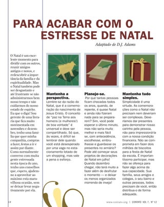 PARA ACABAR COM O
ESTRESSE DE NATAL
Mantenha a
perspectiva.
Lembre-se da razão do
Natal, que é a comemo-
ração do nascimento de
Jesus Cristo. O conceito
de “paz na Terra aos
homens (e mulheres!)
de boa vontade” é
universal e deve ser
compartilhado. Só que,
às vezes, é difícil se
lembrar dele quando
você está desesperado
por uma vaga no esta-
cionamento lotado de
um shopping, mas vale
a pena o esforço.
Planeje-se.
Por que tantas pessoas
ficam chocadas todos
os anos, quando, de
repente, é quase Natal
e ainda não fizeram
nada para se prepara-
rem? Sim, você pode
esperar o último minuto,
mas não seria muito
melhor e mais fácil
se, com antecedência,
escolhesse, embru-
lhasse e guardasse os
presentes no armário?
Pode até começar seus
projetos de decorações
de Natal em julho!
Quando dezembro
chegar, não terá muito a
fazer além de desfrutar
o momento — e deixar
os menos organizados
morrendo de inveja!
Mantenha tudo
simples.
Simplicidade é uma
virtude. As comemora-
ções como o Natal não
precisam nem deveriam
ser complexas. Deve-
ríamos dar presentes
para demonstrar nosso
carinho pela pessoa,
não para impressioná-la
com a nossa condição
financeira. Não se com-
prometa em fazer dois
milhões de biscoitos
para a festa de Natal
da escola. É importan-
tíssimo participar, mas
não se ofereça para
fazer algo acima da
sua capacidade. Sua
família, seus amigos e
colegas, o seu bairro e
outras pessoas, todos
precisam de você, então
distribua-o de forma
adequada.
Adaptado de D.J. Adams
O Natal é um exce-
lente momento para
dividir com os outros,
reunir amigos
antigos e novos, e
redescobrir a impor-
tância da família e da
espiritualidade. Mas
o Natal também pode
ser desgastante e
até frustrante se não
administrarmos bem
nosso tempo e não
cuidarmos do nosso
estado de espírito.
Eu que o diga! Sou
gerente de uma livra-
ria que fica muito
movimentada em
novembro e dezem-
bro, tenho uma famí-
lia que quer minha
companhia, compras
a fazer, festas a ir e
assim por diante.
Como normalmente
converso com muita
gente estressada
nesta época do ano,
tenho uns conselhos
que, espero, ajudem-
no a aproveitar ao
máximo esta mara-
vilhosa ocasião, sem
se deixar levar nega-
tivamente por ela.
14 www.contato.org | contato  Vol 7,  no
12
 