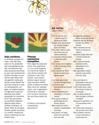 É no fim do ano que
o homem mais se
aproxima do ideal;
É quase tudo que deveria
ser, quando chega a
época do Natal;
Pois então, volta-se mais
aos outros que nos
meses anteriores,
E o riso das crianças passa
a valer até muitos
labores.
É um pouco menos egoísta
e não se esconde tanto
do pobre;
Pois o espírito do Natal
faz até do mais tosco
alguém nobre.
É no Natal que a alma
humana se engrandece
E o homem mais
prontamente ao coração
obedece.
Deixa mesquinharias e
estreitezas, e é menos
narciso
Para buscar a beleza e
gratificação de um
sincero sorriso.
Não se furta em servir
quando a necessidade
se enseja
Pois parece, no Natal,
tornar-se o que Deus
quer que seja.
Se algum dia tivesse de
pintar um homem em tela
Esperaria até que deixasse
de lado sua última
querela
Não o retrataria em sua
labuta em busca da
riqueza,
Naqueles longos dias com
a mente tomada de
avareza.
Não o pintaria quando
estivesse cínico,
debochado ou em
depressão,
Mas aguardaria o Natal,
quando o seu melhor
entra em ação.
A luta do homem é
incessante e não raro é
ser incompreendido;
E em muitos dias o lado
mal cresce e o bom se
vê vencido.
Mas, no Natal, deixa de
lado seu ego e a ternura
é campeã,
Esquece os conflitos e vê
a humanidade como
irmã.
Oh, tenho esta sensação e
não sei bem como dizer
Mas no Natal o homem
é mais como Deus o
enviou para ser.
Seja caridoso.
A caridade começa em
casa, mas não deve
parar aí. Os presentes
que mais gostamos de
dar normalmente são
para pessoas estranhas
ou que mal conhecemos.
Existem famílias no seu
bairro cujos filhos não
vão ganhar muitos pre-
sentes neste Natal? Por
que não comprar a mais
um brinquedinho, um
jogo, um quebra-cabeça
ou algo assim para as
pessoas que estão
passando um momento
ruim? Se sua escola
ou escritório organizar
alguma ação nesse
sentido, contribua, se
puder. Além de ser grati-
ficante, ajudar os outros
é a melhor maneira de
aliviar o estresse na sua
própria vida.
Planeje
momentos
tranqüilos.
Para algumas pessoas
talvez isso signifique
ir a um culto religioso
na manhã de Natal. É
uma ótima maneira de
começar o dia. Para
outros, será melhor
dedicar algum tempo
cada dia para refletir
sobre a beleza do Natal.
Seja como for, planeje
parar, orar e agradecer,
enchendo o coração
com os bons sentimen-
tos que Deus pode lhe
dar.
O Natal é uma época
maravilhosa.
Aproveite-a!
NO NATAL
Edgar A. Guest
contato  Vol 7,  no
12 | www.contato.org 15
 
