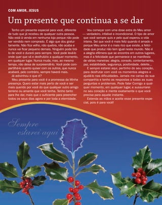 COM AMOR, JESUS
Um presente que continua a se dar
Sempre
estarei aqui
Tenho um presente especial para você, diferente
de tudo que já recebeu de qualquer outra pessoa.
Não está à venda em nenhuma loja porque não pode
ser vendido nem comprado. É algo que dou gratui-
tamente. Não fica velho, não quebra, não acaba e
nunca vai ficar pequeno demais. Ninguém pode tirá-
lo de você e durará para sempre. Você pode levá-lo
onde quer que vá e desfrutá-lo a qualquer momento,
em qualquer lugar. Nunca muda, mas, ao mesmo
tempo, não deixa de surpreendê-lo. Você pode com-
partilhá-lo quanto quiser com os outros, que nunca
acabará, pelo contrário, sempre haverá mais.
Já adivinhou o que é?
Meu presente para você é a promessa da Minha
presença. Quero estar mais perto de você e ser
mais querido por você do que qualquer outro amigo
terreno ou amante que você tenha. Tenho tanto
para lhe dar, mais que o suficiente para preencher
todos os seus dias agora e por toda a eternidade.
Vou começar com uma dose extra do Meu amor
— verdadeiro, infalível e incondicional. O tipo de amor
que você sempre quis e pelo qual esperou a vida
inteira. Sei que você é mais feliz quando é amado e
porque Meu amor é o mais rico que existe, a felici-
dade que produz não tem igual neste mundo. Não é
a alegria efêmera que se encontra em outros lugares,
mas é a felicidade que permanece e se manifesta
de várias maneiras: alegria, consolo, contentamento,
paz, estabilidade, segurança, positividade, deleite...
E sempre estarei aqui, pertinho do seu coração,
para desfrutar com você os momentos alegres e
ajudá-lo nas dificuldades. Jamais me canso da sua
companhia e tenho as respostas a todas as suas
perguntas e problemas. Pode falar Comigo a qual-
quer momento, em qualquer lugar, e sussurrarei
no seu coração e mente exatamente o que você
precisa para aquele instante.
Estenda as mãos e aceite esse presente espe-
cial, pois é para você!
 