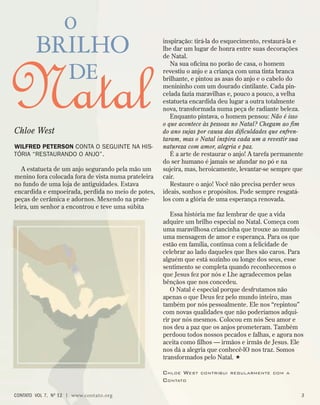 inspiração: tirá-la do esquecimento, restaurá-la e
lhe dar um lugar de honra entre suas decorações
de Natal.
Na sua oficina no porão de casa, o homem
revestiu o anjo e a criança com uma tinta branca
brilhante, e pintou as asas do anjo e o cabelo do
menininho com um dourado cintilante. Cada pin-
celada fazia maravilhas e, pouco a pouco, a velha
estatueta encardida deu lugar a outra totalmente
nova, transformada numa peça de radiante beleza.
Enquanto pintava, o homem pensou: Não é isso
o que acontece às pessoas no Natal? Chegam ao fim
do ano sujas por causa das dificuldades que enfren-
taram, mas o Natal inspira cada um a revestir sua
natureza com amor, alegria e paz.
É a arte de restaurar o anjo! A tarefa permanente
do ser humano é jamais se afundar no pó e na
sujeira, mas, heroicamente, levantar-se sempre que
cair.
Restaure o anjo! Você não precisa perder seus
ideais, sonhos e propósitos. Pode sempre resgatá-
los com a glória de uma esperança renovada.
Essa história me faz lembrar de que a vida
adquire um brilho especial no Natal. Começa com
uma maravilhosa criancinha que trouxe ao mundo
uma mensagem de amor e esperança. Para os que
estão em família, continua com a felicidade de
celebrar ao lado daqueles que lhes são caros. Para
alguém que está sozinho ou longe dos seus, esse
sentimento se completa quando reconhecemos o
que Jesus fez por nós e Lhe agradecemos pelas
bênçãos que nos concedeu.
O Natal é especial porque desfrutamos não
apenas o que Deus fez pelo mundo inteiro, mas
também por nós pessoalmente. Ele nos “repintou”
com novas qualidades que não poderíamos adqui-
rir por nós mesmos. Colocou em nós Seu amor e
nos deu a paz que os anjos prometeram. Também
perdoou todos nossos pecados e falhas, e agora nos
aceita como filhos — irmãos e irmãs de Jesus. Ele
nos dá a alegria que conhecê-lO nos traz. Somos
transformados pelo Natal. 
Chloe West contribui regularmente com a
Contato
o
brilho
de
Natal
Chloe West
Wilfred Peterson conta o seguinte na his-
tória “Restaurando o Anjo”.
A estatueta de um anjo segurando pela mão um
menino fora colocada fora de vista numa prateleira
no fundo de uma loja de antiguidades. Estava
encardida e empoeirada, perdida no meio de potes,
peças de cerâmica e adornos. Mexendo na prate-
leira, um senhor a encontrou e teve uma súbita
contato  Vol 7,  no
12 | www.contato.org 
 