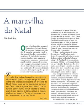 Ironicamente, o Dia de Natal pro-
priamente dito se perde nos dias e nas
semanas que o cercam. Muitos cartões e
decorações hoje se limitam a dizer “Boas
Festas”, sem nenhuma menção ao Natal.
Os pinheiros enfeitados, as luzes, os
bonecos de neve, as músicas, as gulo-
seimas, tudo tem um papel e define a
percepção da maioria das pessoas dessa
época de festa, enquanto que o verda-
deiro sentido é esquecido.
O Natal é muito mais que árvores,
decorações, Papai Noel, presentes e
festas. Se essas distrações forem postas
de lado, então a verdadeira beleza do
milagre de Natal poderá ser entendida e
apreciada. O Natal é a celebração do dia
em que o Criador do Universo deu Seu
maior presente para o mundo, na forma
de um bebê fraco e indefeso, que trouxe
uma mensagem de amor, esperança e
salvação para todos, em todo lugar.
Essa criança santa nasceu para uma
jovem humilde, que concebeu milagro-
samente, pois jamais havia feito amor
com nenhum homem. Apesar de ter sido
enviada para ser rei —na verdade, o Rei
dos reis— não nasceu em um palácio
luxuoso entre os prestigiosos membros
da corte. Nenhuma honra nem glória
Lhe foi concedida pelo establishment da
época. Pelo contrário, nasceu em um
estábulo, no meio de bois e asnos, foi
envolto em trapos e colocada no cocho,
onde ficava a comida dos animais.
Seu nascimento não foi cercado de
Era tarde e tudo estava quieto naquela noite
tão estrelada quando os anjos rasgaram o céu
como uma criança ansiosa abre um presente de
Natal. Então, sob a luz e a alegria que jorravam
dos Céus como a água de uma represa que se
rompe, começaram a louvar e cantar a mensa-
gem de que nascera o Menino Jesus. O mundo
ganhara um salvador! Os anjos chamaram isso
de “Boas Novas” e, de fato, foram.
— Larry Libby
A maravilha
do Natal
Michael Roy
O
que o Natal significa para você?
Para muitos, é o maior feriado
do ano, uma época em que não
têm de trabalhar ou estudar e podem
tirar umas férias. Para outros, claro, é
uma época de trabalho intenso, um
período atarefado tanto para quem
compra como para quem vende, pois é
grande e difícil a busca pelo presente
certo para parentes, amigos e conheci-
dos. O Natal é também uma época em
que sentimentos de saudades de natais
passados afloram para aqueles que não
podem estar com seus amados.
 www.contato.org | contato  Vol 7,  no
12
 