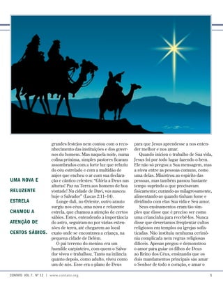 para que Jesus aprendesse a nos enten-
der melhor e nos amar.
Quando iniciou o trabalho de Sua vida,
Jesus foi por todo lugar fazendo o bem.
Ele não só pregou a Sua mensagem, mas
a viveu entre as pessoas comuns, como
uma delas. Ministrou ao espírito das
pessoas, mas também passou bastante
tempo suprindo o que precisavam
fisicamente; curando-as milagrosamente,
alimentando-as quando tinham fome e
dividindo com elas Sua vida e Seu amor.
Seus ensinamentos eram tão sim-
ples que disse que é preciso ser como
uma criancinha para recebê-los. Nunca
disse que deveríamos freqüentar cultos
religiosos em templos ou igrejas sofis-
ticadas. Não instituiu nenhuma cerimô-
nia complicada nem regras religiosas
difíceis. Apenas pregou e demonstrou
o amor para guiar os filhos de Deus
ao Reino dos Céus, ensinando que os
dois mandamentos principais são amar
o Senhor de todo o coração, e amar o
grandes festejos nem contou com o reco-
nhecimento das instituições e dos gover-
nos do homem. Mas naquela noite, numa
colina próxima, simples pastores ficaram
assombrados com a forte luz que reluziu
do céu estrelado e com a multidão de
anjos que encheu o ar com sua declara-
ção e cântico celestes: “Glória a Deus nas
alturas! Paz na Terra aos homens de boa
vontade! Na cidade de Davi, vos nasceu
hoje o Salvador” (Lucas 2:11–14).
Longe dali, no Oriente, outro arauto
surgiu nos céus, uma nova e reluzente
estrela, que chamou a atenção de certos
sábios. Estes, entendendo a importância
do astro, seguiram-no por várias exten-
sões de terra, até chegarem ao local
exato onde se encontrava a criança, na
pequena cidade de Belém.
O pai terreno do menino era um
humilde carpinteiro, com quem o Salva-
dor viveu e trabalhou. Tanto na infância
quanto depois, como adulto, viveu como
um de nós. Esse era o plano de Deus
Uma nova e
reluzente
estrela
chamou a
atenção de
certos sábios.
contato  Vol 7,  no
12 | www.contato.org 
 