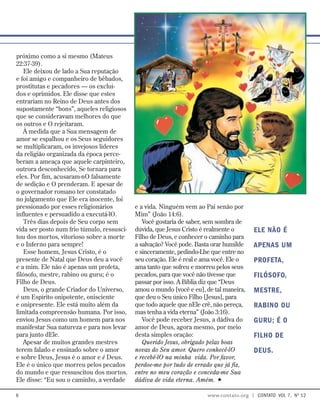 próximo como a si mesmo (Mateus
22:37-39).
Ele deixou de lado a Sua reputação
e foi amigo e companheiro de bêbados,
prostitutas e pecadores — os excluí-
dos e oprimidos. Ele disse que estes
entrariam no Reino de Deus antes dos
supostamente “bons”, aqueles religiosos
que se consideravam melhores do que
os outros e O rejeitaram.
À medida que a Sua mensagem de
amor se espalhou e os Seus seguidores
se multiplicaram, os invejosos líderes
da religião organizada da época perce-
beram a ameaça que aquele carpinteiro,
outrora desconhecido, Se tornara para
eles. Por fim, acusaram-nO falsamente
de sedição e O prenderam. E apesar de
o governador romano ter constatado
no julgamento que Ele era inocente, foi
pressionado por esses religionários
influentes e persuadido a executá-lO.
Três dias depois de Seu corpo sem
vida ser posto num frio túmulo, ressusci-
tou dos mortos, vitorioso sobre a morte
e o Inferno para sempre!
Esse homem, Jesus Cristo, é o
presente de Natal que Deus deu a você
e a mim. Ele não é apenas um profeta,
filósofo, mestre, rabino ou guru; é o
Filho de Deus.
Deus, o grande Criador do Universo,
é um Espírito onipotente, onisciente
e onipresente. Ele está muito além da
limitada compreensão humana. Por isso,
enviou Jesus como um homem para nos
manifestar Sua natureza e para nos levar
para junto dEle.
Apesar de muitos grandes mestres
terem falado e ensinado sobre o amor
e sobre Deus, Jesus é o amor e é Deus.
Ele é o único que morreu pelos pecados
do mundo e que ressuscitou dos mortos.
Ele disse: “Eu sou o caminho, a verdade
e a vida. Ninguém vem ao Pai senão por
Mim” (João 14:6).
Você gostaria de saber, sem sombra de
dúvida, que Jesus Cristo é realmente o
Filho de Deus, e conhecer o caminho para
a salvação? Você pode. Basta orar humilde
e sinceramente, pedindo-Lhe que entre no
seu coração. Ele é real e ama você. Ele o
ama tanto que sofreu e morreu pelos seus
pecados, para que você não tivesse que
passar por isso. A Bíblia diz que “Deus
amou o mundo [você e eu], de tal maneira,
que deu o Seu único Filho [Jesus], para
que todo aquele que nEle crê, não pereça,
mas tenha a vida eterna” (João 3:16).
Você pode receber Jesus, a dádiva do
amor de Deus, agora mesmo, por meio
desta simples oração:
Querido Jesus, obrigado pelas boas
novas do Seu amor. Quero conhecê-lO
e recebê-lO na minha vida. Por favor,
perdoe-me por tudo de errado que já fiz,
entre no meu coração e conceda-me Sua
dádiva de vida eterna. Amém. 
Ele não é
apenas um
profeta,
filósofo,
mestre,
rabino ou
guru; é o
Filho de
Deus.
 www.contato.org | contato  Vol 7,  no
12
 