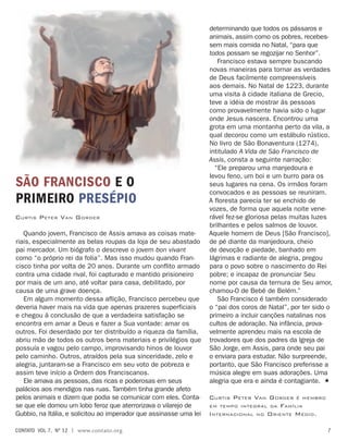 Quando jovem, Francisco de Assis amava as coisas mate-
riais, especialmente as belas roupas da loja de seu abastado
pai mercador. Um biógrafo o descreve o jovem bon vivant
como “o próprio rei da folia”. Mas isso mudou quando Fran-
cisco tinha por volta de 20 anos. Durante um conflito armado
contra uma cidade rival, foi capturado e mantido prisioneiro
por mais de um ano, até voltar para casa, debilitado, por
causa de uma grave doença.
Em algum momento dessa aflição, Francisco percebeu que
deveria haver mais na vida que apenas prazeres superficiais
e chegou à conclusão de que a verdadeira satisfação se
encontra em amar a Deus e fazer a Sua vontade: amar os
outros. Foi deserdado por ter distribuído a riqueza da família,
abriu mão de todos os outros bens materiais e privilégios que
possuía e vagou pelo campo, improvisando hinos de louvor
pelo caminho. Outros, atraídos pela sua sinceridade, zelo e
alegria, juntaram-se a Francisco em seu voto de pobreza e
assim teve início a Ordem dos Franciscanos.
Ele amava as pessoas, das ricas e poderosas em seus
palácios aos mendigos nas ruas. Também tinha grande afeto
pelos animais e dizem que podia se comunicar com eles. Conta-
se que ele domou um lobo feroz que aterrorizava o vilarejo de
Gubbio, na Itália, e solicitou ao imperador que assinasse uma lei
São FRANCISco e o
Primeiro presépio
Curtis Peter Van Gorder
determinando que todos os pássaros e
animais, assim como os pobres, recebes-
sem mais comida no Natal, “para que
todos possam se regozijar no Senhor”.
Francisco estava sempre buscando
novas maneiras para tornar as verdades
de Deus facilmente compreensíveis
aos demais. No Natal de 1223, durante
uma visita à cidade italiana de Grecio,
teve a idéia de mostrar às pessoas
como provavelmente havia sido o lugar
onde Jesus nascera. Encontrou uma
grota em uma montanha perto da vila, a
qual decorou como um estábulo rústico.
No livro de São Bonaventura (1274),
intitulado A Vida de São Francisco de
Assis, consta a seguinte narração:
“Ele preparou uma manjedoura e
levou feno, um boi e um burro para os
seus lugares na cena. Os irmãos foram
convocados e as pessoas se reuniram.
A floresta parecia ter se enchido de
vozes, de forma que aquela noite vene-
rável fez-se gloriosa pelas muitas luzes
brilhantes e pelos salmos de louvor.
Aquele homem de Deus [São Francisco],
de pé diante da manjedoura, cheio
de devoção e piedade, banhado em
lágrimas e radiante de alegria, pregou
para o povo sobre o nascimento do Rei
pobre; e incapaz de pronunciar Seu
nome por causa da ternura de Seu amor,
chamou-O de Bebê de Belém.”
São Francisco é também considerado
o “pai dos coros de Natal”, por ter sido o
primeiro a incluir canções natalinas nos
cultos de adoração. Na infância, prova-
velmente aprendeu mais na escola de
trovadores que dos padres da Igreja de
São Jorge, em Assis, para onde seu pai
o enviara para estudar. Não surpreende,
portanto, que São Francisco preferisse a
música alegre em suas adorações. Uma
alegria que era e ainda é contagiante. 
Curtis Peter Van Gorder é membro
em tempo integral da Família
Internacional no Oriente Médio.
contato  Vol 7,  no
12 | www.contato.org 
 