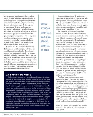 Penso nos momentos de afeto com
meus netos. Sou a Mãe nº 2 para o de seis
anos que vive conosco juntamente com a
Mãe nº 1, nossa filha. Criar uma criança é
trabalho para mais de uma pessoa e, para
todos nós, nossa situação especial é mais
uma bênção especial de Deus.
Recordo-me de uma boa mudança
na vida escolar de meu adolescente que
estuda em casa, para quem as tarefas esta-
vam difíceis e maçantes. Quem diria que
convidar outros rapazes da vizinhança
para estudar conosco facilitaria seu
aprendizado? Pois foi o que aconteceu e
foi mais uma das surpresas do Senhor.
Este foi um ano ocupado, com uma
agenda mais cheia que a de outros, mas,
mesmo com todos nossos afazeres, apren-
demos a dedicar tempo a nós mesmos
e mais ainda a Deus. Lembro-me de
descobrir que caminhar sossegada pelo
bairro me ajudou de várias maneiras:
faço o exercício que preciso e consigo
os momentos de tranqüilidade em dias
que, não fosse por essas saídas, seriam
caóticos. É quando oro por aqueles que
amo, recebo a paz que vem de Deus e me
sinto reconfortada por Ele.
Ao olhar para todos os presentes
sob minha árvore este ano, agradeço a
Deus por todos os presentes que me deu
durante o ano inteiro e olho com expecta-
tiva para o ano que se aproxima, com seus
365 presentes, cada um escolhido a dedo
e amorosamente embrulhado, contendo
mais um tesouro do Seu coração para o
meu. Quase sempre sei o que quero e, às
vezes, penso que sei o que é melhor, mas
só Deus sempre sabe o que é verdadeira-
mente melhor. Sou muito abençoada! 
Josie Clark é voluntária em tempo
integral da Família Internacional
nos EUA.
recursos que precisavam e lhes ensinar
que o Senhor tem as respostas a todas as
suas perguntas, e é capaz de suprir todas
as suas necessidades. Algumas dessas
jovens estavam no auge do desespero
e precisavam de uma amiga que as
escutasse e chorasse com elas. Outras
careciam de um pouco de apoio. E sempre
há aquelas que precisavam apenas do
primeiro presente para o bebê — alguma
coisinha que pudessem segurar para
se sentirem amadas e que as ajudasse
a começar o contato com aquela nova
vidinha crescendo dentro delas.
Lembro-me dos horrores do furacão
Katrina que assistimos pela televisão: os
semblantes traumatizados dos sobrevi-
ventes que buscavam refúgio em outras
cidades, inclusive na nossa. Não posso me
esquecer também do brilho de esperança
nos olhos dos refugiados nos abrigos onde
trabalhei como voluntária. Como estavam
agradecidos por alguém que os escutasse,
que lhes oferecesse uma oração, uma
palavra de compreensão e ânimo!
nossa
situação
especial é
mais uma
bênção
especial
de Deus.
UM LOUVOR DE NATAL
Você é Deus e homem, rei e servo. Deixou Seu trono de imorta-
lidade e Se revestiu da forma humana. Tornou-Se um de nós, para
que pudesse nos salvar. Meu coração se inunda de alegria quando
penso em como Você, quieta e humildemente, entrou em nosso
mundo e o mudou para sempre. Quem poderia imaginar a transfor-
mação que um bebê, nascido em uma família comum, envolvido em
panos simples e posto para dormir em um cocho traria ao mundo?
Nos tempos bons e nos ruins, mesmo quando estou só, sei que
sempre terei Você e Seu amor, o amor que venceu a prova dos
tempos, o amor redentor que salvou até mesmo a mim. Obrigado
por escolher vivenciar tanto as alegrias como as angústias de
nossa vida terrena. Obrigado por suportar as lágrimas, a dor, a
frustração, a solidão, a exaustão e, finalmente, a morte, para que
pudesse nos entender de verdade. Jamais houve um amor mais
perfeito que o Seu!
contato  Vol 7,  no
12 | www.contato.org 
 