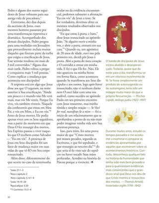 Pedro e alguns dos outros segui-
dores de Jesus voltaram para sua
antiga vida de pescadores.5
Entretanto, dez dias depois
da ascensão de Jesus, esses
mesmos homens passaram por
uma transformação repentina e
dramática. Acompanhado dos
demais discípulos, Pedro pregou
para uma multidão em Jerusalém
que provavelmente incluía muitas
daqueles que fizeram parte da turba
que exigiu a crucificação de Jesus.
Esse sermão resultou em mais de
3 mil convertidos.6
Alguns dias
mais tarde, Pedro voltou a pregar
e conquistou mais 5 mil pessoas.7
Como explicar a mudança que
aconteceu nos discípulos?
A resposta está em algo que Jesus
disse aos que O seguiam, na noite
anterior à Sua crucificação: “Ainda
um pouco e o mundo não Me verá
mais, mas vós Me vereis. Porque Eu
vivo, vós também vivereis. Naquele
dia conhecereis que estou em Meu
Pai, e vós em Mim, e Eu em vós.”8
Antes de Jesus morrer, Ele podia
apenas viver com os Seus seguidores,
mas a partir do momento em que
Deus O fez ressurgir dos mortos,
Seu Espírito passou a viver naque-
les que O recebem como Salvador
— “Eu em vós”. A presença de
Jesus em Seus discípulos foi um
fator de mudança maior em suas
vidas do que vê-lO em Seu corpo
ressuscitado.
Além disso, diferentemente do
que ocorre no caso da testemunha
ocular ou da evidência circunstan-
cial, podemos submeter a afirmação
“Eu em vós” de Jesus a teste. Se
for verdadeira, devemos obter os
mesmos resultados observados nos
discípulos.
“Eis que estou à porta, e bato,”
disse Jesus ressuscitado ao apóstolo
João. “Se alguém ouvir a minha
voz, e abrir a porta, entrarei em sua
casa.”9
Quando eu, um agnóstico
de 20 anos de idade, ouvi isso pela
primeira vez, decidi pôr Jesus à
prova. Abri a porta do meu coração
e O convidei a entrar em minha
vida. E foi o que Ele fez. Não, Ele
não apareceu na minha frente
em forma física, como aconteceu
quando Se manifestou aos Seus dis-
cípulos e aos outros, logo após haver
ressuscitado; não vi nenhum clarão
nem O ouvi falar com uma voz
audível, como sucedeu ao apóstolo
Paulo em seu primeiro encontro
com Jesus ressurreto, mas minha
tímida e simples oração — Se Você
for real, manifeste-Se a mim — foi o
início de um relacionamento que se
aprofundou a ponto de eu não mais
poder imaginar minha vida sem Sua
amorosa presença.
Isso, para mim, foi uma prova
maior de que “Cristo morreu
por nossos pecados, segundo as
Escrituras, e que foi sepultado, e
que ressurgiu ao terceiro dia”10
do
que seria tê-lo visto sair do sepul-
cro ou haver tocado Suas mãos
perfuradas. Acredito na história da
Páscoa porque a vivenciei. 1
5
João 21:1–3
6
Atos capítulo 2
7
Atos capítulo 3; 4:1–4
8
João 14:19–20
9
Apocalipse 3:20
10
1 Coríntios 15:3–4
O bando de discípulos de Jesus
estava abatido e desesperan-
çado. Todavia, quase que da
noite para o dia, transformou-se
em um vitorioso movimento de
fé. Se fosse simplesmente um
produto de autossugestão ou
do autoengano, teria sido um
milagre muito maior do que a
própria Ressurreição. — Pinchas
Lapide, teólogo judeu (1922–1997)
Durante muitos anos, estudei os
tempos passados e me acostu-
mei a examinar e comparar as
evidências apresentadas por
aqueles que escreveram sobre os
acontecimentos históricos. Con-
tudo, desconheço qualquer fato
na história da humanidade que
tenha sido mais bem provado e
para o qual existam evidências
mais convincentes que o gran-
dioso sinal que Deus nos deu de
que Cristo morreu e ressuscitou
dos mortos. — Thomas Arnold,
historiador inglês (1795–1842)
10
 