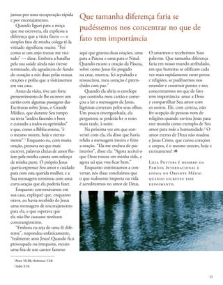 1
Atos 10:38; Hebreus 13:8
2
João 3:16
juntas por uma recuperação rápida
e por encorajamento.
Quando liguei para a moça
que me escrevera, ela explicou a
diferença que a visita fizera — o
simples fato de minha colega tê-la
visitado significou muito. “Foi
como se um anjo tivesse me visi-
tado” — disse. Embora a batalha
pela sua saúde ainda não tivesse
terminado, ela agradeceu do fundo
do coração a nós duas pelas nossas
orações e pediu que a visitássemos
em sua casa.
Antes da visita, tive um forte
pressentimento de lhe escrever um
cartão com algumas passagens das
Escrituras sobre Jesus, o Grande
Médico, que durante Seu tempo
na terra “andou fazendo o bem
e curando a todos os oprimidos”
e que, como a Bíblia ensina, “é
o mesmo ontem, hoje e eterna-
mente”.1
Enquanto eu, com muita
oração, pensava no que mais
escrever, palavras cheias de amor flu-
íam pela minha caneta sem esforço
de minha parte. O próprio Jesus
queria expressar Seu amor e cuidado
para com esta querida mulher, e a
Sua mensagem terminou com uma
curta oração que ela poderia fazer.
Enquanto conversávamos em
sua casa, expliquei que, enquanto
orava, eu havia recebido de Jesus
uma mensagem de encorajamento
para ela, e que esperava que
ela não lhe causasse nenhum
constrangimento.
“Embora eu seja de uma fé dife-
rente”, respondeu enfaticamente,
“realmente amo Jesus! Quando fico
preocupada ou irrequieta, escuto
uma fita de um cantor famoso
aqui que gravou duas orações, uma
para a Páscoa e uma para o Natal.
Quando escuto a oração da Páscoa,
sobre como Jesus foi pregado
na cruz, morreu, foi sepultado e
ressuscitou, meu coração é preen-
chido com paz.”
Quando ela abriu o envelope
que continha meu cartão e come-
çou a ler a mensagem de Jesus,
lágrimas correram pelos seus olhos.
Um pouco envergonhada, ela
perguntou se poderia ler o resto
mais tarde, à noite.
Na próxima vez em que con-
versei com ela, ela disse que havia
relido a mensagem inteira e feito
a oração. “Ela me encheu de paz
interior”, disse ela. “Agora aceitei o
que Deus trouxe em minha vida, e
agora sei que vou ficar bem.”
Enquanto continuamos a con-
versar, nós duas concluímos que
o que realmente importa na vida
é acreditarmos no amor de Deus,
O amarmos e recebermos Suas
palavras. Que tamanha diferença
faria em nosso mundo atribulado,
em que barreiras se edificam cada
vez mais rapidamente entre povos
e religiões, se pudéssemos nos
estender e construir pontes e nos
concentrarmos no que de fato
tem importância: amar a Deus
e compartilhar Seu amor com
os outros. Ele, com certeza, não
fez acepção de pessoas nem de
religiões quando enviou Jesus para
este mundo como exemplo de Seu
amor para toda a humanidade.2
O
amor eterno de Deus não mudou
e Jesus Cristo, que curou corações
e corpos, é o mesmo ontem, hoje e
eternamente! 1
Lilia Potters é membro da
Família Internacional e
estava no Oriente Médio
quando escreveu esse
depoimento.
Que tamanha diferença faria se
pudéssemos nos concentrar no que de
fato tem importância
13
 