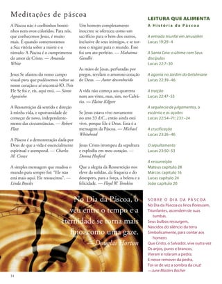 A Páscoa não é coelhinhos boniti-
nhos nem ovos coloridos. Para nós,
que conhecemos Jesus, é muito
mais. É quando comemoramos
a Sua vitória sobre a morte e o
túmulo. A Páscoa é o cumprimento
do amor de Cristo. — Amanda
White
Jesus Se afastou do nosso campo
visual para que pudéssemos voltar ao
nosso coração e aí encontrá-lO. Pois
Ele Se foi e, eis, aqui está. — Santo
Agostinho
A Ressurreição dá sentido e direção
à minha vida, e oportunidade de
começar de novo, independente-
mente das circunstâncias. — Robert
Flatt
A Páscoa é a demonstração dada por
Deus de que a vida é essencialmente
espiritual e atemporal. — Charles
M. Crowe
A simples mensagem que mudou o
mundo para sempre foi: “Ele não
está mais aqui. Ele ressuscitou”. —
Linda Bowles
Um homem completamente
inocente se ofereceu como um
sacrifício para o bem dos outros,
inclusive de seus inimigos, e se tor-
nou o resgate para o mundo. Esse
foi um ato perfeito. — Mahatma
Gandhi
As mãos de Jesus, perfuradas por
pregos, revelam o amoroso coração
de Deus. — Autor desconhecido
A vida não começa aos quarenta
nem aos vinte, mas, sim, no Calvá-
rio. — Elaine Kilgore
Se Jesus estava vivo novamente
no ano 33 d.C., então ainda está
vivo, porque Ele é Deus. Essa é a
mensagem da Páscoa. — Michael
Whitehead
Jesus Cristo irrompeu da sepultura
e explodiu em meu coração. —
Donna Hosford
Que a alegria da Ressurreição nos
eleve da solidão, da fraqueza e do
desespero, para a força, a beleza e a
felicidade. — Floyd W. Tomkins
S O B R E O D I A DA PÁ S CO A
No Dia da Páscoa os lírios florescem,
Triunfantes, ascendem de suas
tumbas.
Seus bulbos ressurgem,
Nascidos do silêncio da terra
Simbolicamente, para contar aos
homens
Que Cristo, o Salvador, vive outra vez
Os anjos, puros e brancos,
Vieram e rolaram a pedra;
E nesse remover da pedra,
Foi-se de vez a sombra da cruz!
—June Masters Bacher
LEITURA QUE ALIMENTA
A H i s t ó r i a d a P á s c o a
A entrada triunfal em Jerusalém
Lucas 19:29–4
A Santa Ceia: a última com Seus
discípulos
Lucas 22:7–30
A agonia no Jardim do Getsêmane
Lucas 22:39–46
A traição
Lucas 22:47–53
A sequência de julgamentos, o
escárnio e os açoites
Lucas 22:54–71; 23:1–24
A crucificação
Lucas 23:26–46
O sepultamento
Lucas 23:50–53
A ressurreição
Mateus capítulo 28
Marcos capítulo 16
Lucas capítulo 24
João capítulo 20
Meditações de páscoa
No Dia da Páscoa, o
véu entre o tempo e a
eternidade se torna mais
fino, como uma gaze.
—Douglas Horton
14
 