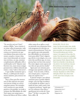 “Se alguém está em Cristo”,
ensina a Bíblia, “nova criatura é;
as coisas velhas já passaram, tudo
se fez novo.”1
Essa transformação
começa no momento em que
convidamos Jesus para entrar em
nossos corações e nossas vidas,
mas é mais demorado nós entrar-
mos em Jesus, ou seja, estarmos
completamente edificados nEle e
confirmados na fé.2
Quanto mais
fizermos isso, mais nossos antigos
pensamentos e hábitos deixarão de
existir, e mais “tudo se fará novo”.
E que melhor momento que a
Páscoa, a celebração do renasci-
mento máximo, para renovar seu
espírito?
Peça a Deus para lhe mostrar
um ou dois aspectos nos quais
você precise mudar ou crescer
enquanto pessoa. Por exemplo:
você costuma ter uma atitude
positiva e de gratidão, ou tende a
reclamar das dificuldades da vida?
Você separa um tempo para a
leitura da Palavra de Deus e reflete
O R A Ç Ã O P E L O D I A
Jesus, eu não era nada, mas, ainda
assim, Você veio e morreu por mim,
para eu poder ser Seu para sempre.
Foi às profundezas por minha
causa, e me agarrei à Sua mão. Às
vezes, fico tão preso aos cuidados
desta vida e às coisas à minha volta
que esqueço Você. Apesar disso,
Você me entende e não deixa de
me amar e me incentivar a buscá-
lO. Continua a me lembrar que
está sempre esperando que eu
me aproxime, para me revigorar e
renovar. Quando eu volto minha
atenção a Você, Seu amor vem
a mim, toca meu coração, e sou
renovado!
1
2 Coríntios 5:17
2
Colossenses 2:6–7
3
Salmo 51:10
4
Filipenses 1:6
A renovação
do espírit
o
sobre como ela se aplica a você,
ou preenche seus momentos livres
com programas de televisão ou
outros entretenimentos? Você ora
por aqueles que estão passando
por dificuldades ou meramente
sente pena deles? Você é alguém
que dá de si com alegria, ou se res-
sente dos sacrifícios que, às vezes,
precisa fazer em favor dos outros?
Ou existe algum outro aspecto de
sua vida em que precisa mudar?
Agora pare uns minutos para
entregar essas questões a Jesus em
oração. “Cria em mim, ó Deus,
um coração puro, e renova em
mim um espírito reto.”3
É preciso tempo e um esforço
constante para se perder hábitos
antigos, mas tão logo reconheça
a necessidade de mudar e peça a
ajuda de Jesus, pode contar com
a seguinte promessa: “aquele que
em vós começou a boa obra a
aperfeiçoará até ao dia de Cristo
Jesus.”4
Se fizer a sua parte, Ele
fará a dEle. 1
Um exercício espiritual
15
 