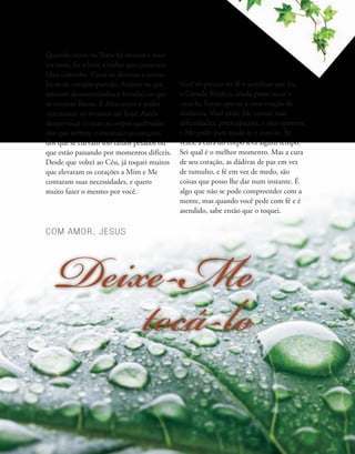COM AMOR, JESUS
Deixe-Me
tocá-lo
Quando estive na Terra há muitos e mui-
tos anos, fiz o bem a todos que cruzavam
Meu caminho. Curei os doentes e conso-
lei os de coração partido. Animei os que
estavam desencorajados e fortaleci os que
se sentiam fracos. E Meu amor e poder
continuam os mesmos até hoje! Ainda
desejo tocar e curar os corpos quebrados
dos que sofrem, e encorajar os corações
dos que se curvam sob fardos pesados ou
que estão passando por momentos difíceis.
Desde que voltei ao Céu, já toquei muitos
que elevaram os corações a Mim e Me
contaram suas necessidades, e quero
muito fazer o mesmo por você.
Você só precisa ter fé e acreditar que Eu,
o Grande Médico, ainda posso tocar e
curá-lo. Estou apenas a uma oração de
distância. Você pode Me contar suas
dificuldades, preocupações, e seus temores,
e Me pedir para ajudá-lo e curá-lo. Às
vezes, a cura do corpo leva algum tempo.
Sei qual é o melhor momento. Mas a cura
de seu coração, as dádivas de paz em vez
de tumulto, e fé em vez de medo, são
coisas que posso lhe dar num instante. É
algo que não se pode compreender com a
mente, mas quando você pede com fé e é
atendido, sabe então que o toquei.
 