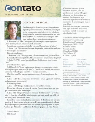 contato pessoal
Lembra daqueles desenhos que as crianças fazem
ligando pontos numerados? A Bíblia é assim: ligue
certas passagens na sequência certa e revelará uma
imagem oculta, uma verdade espiritual ou um mis-
tério de Deus. Há milhares dessas imagens entre
suas páginas. Esta é uma das que mais gosto:
1. Romanos 5:8: “Mas Deus prova o Seu amor para conosco, em que
Cristo morreu por nós, sendo nós ainda pecadores.”
Sem dúvida, morrer por nós é algo extremo. Por que Jesus faria isso?
2. Isaías 53:6: “Todos nós andávamos desgarrados como ovelhas, cada um
se desviava pelo seu caminho.”
Em outras palavras…
3. Romanos 3:23: “Todos pecaram e destituídos estão da glória de Deus.”
É verdade,não somos perfeitos.Mas por que isso é um problema tão grave?
4. Isaías 59:2: “Os vossos [pecados] fazem divisão entre vós e o vosso
Deus.”
Mas a boa notícia é que...
5. 1 Pedro 3:18: “Cristo padeceu uma única vez pelos pecados, o justo
pelos injustos, para levar-nos [de volta] a Deus. Ele, na verdade, foi morto na
carne, mas vivificado pelo Espírito”— ou seja, ressuscitou.
Que bom para Ele, mas que ganhamos com o Seu ressurgimento dos
mortos?
6. João 11:25: “Eu [Jesus] sou a ressurreição e a vida. Quem crê em Mim,
ainda que esteja morto, viverá.”
Em outras palavras …
7. João 14:19: “Porque Eu [Jesus] vivo, vós também vivereis.”
E com isso voltamos ao ponto de partida: Deus nos ama tanto que quer
que vivamos esse amor para sempre.
8. João 3:16: “Porque Deus amou o mundo de tal maneira”— a você e a
mim — “que deu o Seu Filho unigênito, para que todo aquele que nEle crê
não pereça, mas tenha a vida eterna.”
Entendeu? Temos nesta edição a combinação de dois temas em um: a res-
surreição de Jesus e nossa salvação eterna. E para uma visão mais detalhada
do que Jesus passou para tornar tudo isso possível, ligue os pontos na seção
“Leitura que Alimenta — A História da Páscoa”(página 14). Feliz Páscoa!
Mario Sant’Ana
Pela Contato
Vol 10, Número 4, Abril de 2009
© 2009 Aurora Production AG.
www.auroraproduction.com
Todos os direitos reservados. Impresso no Brasil.
Tradução: Mário Sant’Ana e Hebe Rondon
A menos que esteja indicado o contrário, todas
as referências às Escrituras na Contato foram
extraídas da “Bíblia Sagrada” — Tradução de João
Ferreira de Almeida — Edição Contemporânea,
Copyright © 1990, por Editora Vida.
Editor		 Mario Sant’Ana
Design 		 Giselle LeFavre
Diagramação		 Gabriel Zachi Romeu
Produção		 Jessie Richards
Contamos com uma grande
variedade de livros, além de
produções de áudio e vídeo, para
alimentar sua alma, enlevar seu
espírito, fortalecer seus laços
familiares e proporcionar divertidos
momentos de aprendizagem para os
seus filhos.
Para mais informações, visite nosso
site, ligue ou escreva para nosso
escritório central, ou contate seu
distribuidor local.
Assinaturas, informações e produtos:
Internet: www.contato.org
E-mail: revista@contato.org
Ligue grátis: 0800-557772
Endereço postal:
Contato Cristão
Caixa Postal 66345
São Paulo — SP
CEP 05311-970
2
 