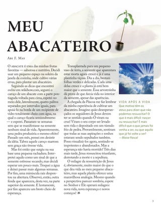 V I DA A P Ó S A V I DA
Que motivo têm os
ateus para dizer que não
podemos ressuscitar? O
que é mais difícil: nascer
ou ressuscitar? É mais
difícil que o que jamais foi
venha a ser, ou que aquilo
que já foi volte a ser?
—Blaise Pascal
MEU
ABACATEIRO
Abi F. May
O abacate é uma das minhas frutas
favoritas — saborosa e nutritiva.Decidi
usar um pequeno espaço na soleira da
janela da cozinha,onde cultivo várias
ervas,para plantar um abacateiro.
Seguindo as dicas que encontrei
online em wikihow.com, segurei o
caroço de um abacate com a parte pon-
tiaguda voltada para cima, espetei no
meio dele, lateralmente, quatro palitos
separados por intervalos iguais, para
apoiá-lo na borda de um recipiente de
vidro totalmente cheio com água, na
qual o caroço ficaria semissubmerso
— e esperei. Passaram-se semanas
sem que se manifestasse na semente
nenhum sinal de vida. Aparentemente,
uma pedra produziria o mesmo efeito!
Passado um mês, pensei em desistir
da idéia.Talvez aquele caroço marrom
sem graça não tivesse vida.
Mas foi então que surgiu na sua
base uma pequena rachadura. Inter-
pretei aquilo como um sinal de que a
semente estivesse secando, mas decidi
esperar um pouco mais.Troquei a água
e deixei passar mais algumas semanas.
Por fim, uma minúscula raiz despon-
tou na abertura. Observei, então, outra
fenda que aparecera, desta vez, na parte
superior da semente. E lentamente,
por fim apareceu um broto cheio de
esperança.
Transplantada para um pequeno
vaso de terra, a semente que aparentara
estar morta agora cresce e já é uma
plantinha viçosa. Dia a dia, brotam
folhas verdes e delicadas. Cada uma
delas cresce e a planta já está bem
maior que a semente. Essa arvorezinha
dá prova de que havia vida no interior
da semente, apesar das aparências.
A chegada da Páscoa me faz lembrar
da minha experiência de cultivar um
abacateiro. Imagino quão desesperan-
çados os seguidores de Jesus devem
ter se sentido quando O viram na
cruz! Viram o seu corpo ser levado
sem vida e depositado em um túmulo
frio de pedra. Provavelmente, sentiram
que todas as suas aspirações e sonhos
estavam sendo sepultados também.
Posso visualizá-los agora, sentindo-se
impotentes e abandonados. Mas a
esperança não havia morrido! Três dias
mais tarde, Jesus ressuscitou triunfante,
derrotando a morte e a sepultura.
O milagre da ressurreição de Jesus
é, obviamente, muito maior do que o
que deu vida ao meu pequeno abaca-
teiro, mas aquela planta oferece uma
maravilhosa analogia. Mesmo quando
a perspectiva parecer sombria, espere
no Senhor e Ele operará milagres:
nova vida, nova esperança e novos
começos! 1
3
 
