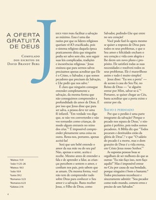 esus veio para facilitar a salvação
ao máximo. Essa é uma das
razões por que os líderes religiosos
queriam vê-lO crucificado, pois
o sistema religioso daquela época
praticamente dizia que ninguém
podia ser salvo sem eles, sem seguir
suas leis complicadas, tradições
e incoerências religiosas.1
Jesus
ensinou que para sermos salvos
precisamos apenas acreditar que Ele
é o Cristo, o Salvador, e que somos
pecadores que precisam da Salvação,
e Lhe pedir que nos salve.2
É claro que ninguém consegue
entender completamente a
salvação, da mesma forma que
não conseguimos compreender a
profundidade do amor de Deus. É
por isso que Jesus disse que para
ser salva, a pessoa deve ter uma
fé infantil. “Em verdade vos digo
que, se não vos converterdes e não
vos tornardes como crianças, de
modo algum entrareis no reino
dos céus.”3
É impossível compre-
ender plenamente uma coisa ou
outra. Resta-nos, portanto, apenas
aceitá-las!
Será que um bebê entende o
amor da sua mãe ou do seu pai?
Não, apenas o sente, aceita e
recebe. Mesmo antes de entender a
fala e de aprender a falar, as crian-
ças percebem e sentem o amor, e
confiam nos pais, pois sabem que
as amam. Da mesma forma, você
não tem de compreender tudo
sobre Deus para conhecer o Seu
amor e a salvação. Basta receber
Jesus, o Filho de Deus, como
Salvador, pedindo-Lhe que entre
no seu coração!
Você pode fazê-lo agora mesmo
se quiser a resposta de Deus para
todos os seus problemas, e que o
Seu amor e felicidade encham o
seu coração e vida com alegria e
lhe deem um novo plano e pro-
pósito. Ele satisfará todas as suas
necessidades e resolverá todos os
seus problemas. Ele é maravilhoso
assim e tudo é muito simples!
Jesus disse: “Eu sou a porta” —
de acesso à casa do Seu Pai, no
Reino de Deus — “se alguém
entrar por Mim, salvar-se-á.”4
Portanto, se quiser chegar ao Céu,
basta acreditar que a porta existe e
entrar por ela.
Salvo e perdoado
Por que o perdão é uma parte
integrante da salvação? Porque o
pecado nos separa de Deus,5
e nin-
guém é perfeito, pois todos somos
pecadores. A Bíblia diz que “Todos
pecaram e destituídos estão da
glória de Deus”,6
e que “O salário
do pecado é a morte, mas o dom
gratuito de Deus é a vida eterna,
em Cristo Jesus nosso Senhor.”7
As supostas pessoas boas se
orgulham de ser melhores do que as
outras: “Eu não faço isso, nem faço
aquilo!” Mas é impossível entrar
no Céu por causa de sua bondade,
porque ninguém é bom o bastante.8
Todos precisamos reconhecer e
sinceramente admitir: “Sou pecador
como todo mundo, cometo erros e
preciso de um Salvador.”
J
1
Mateus 15:9
2
João 11:25–26
3
Mateus 18:3
4
João 10:9
5
Isaías 59:2
6
Romanos 3:23
7
Romanos 6:23
8
Gálatas 2:16
A OFERTA
GR ATUITA
DE DEUS
Compilado
dos escritos de
David Brandt Berg
4
 