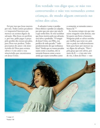 Foi por isso que Jesus morreu
por nós. Todos somos pecadores
e é impossível fazermos por
merecer ou sermos dignos da
salvação. Mas Jesus era perfeito
e, por isso, pôde pagar o preço
pelo perdão dos nossos pecados,
para Deus nos perdoar. Todos
precisamos do amor e da mise-
ricórdia de Deus para sermos
salvos e é esse amor e essa
misericórdia que encontramos
em Jesus Cristo.
A salvação é como o perdão.
Deus oferece o perdão ao culpado,
por pior que este seja e por seja lá
o que tenha feito. Se você acreditar
que Jesus morreu pela sua salvação,
será salvo e perdoado. “O sangue
de Jesus Cristo, seu Filho, nos
purifica de todo pecado,”9
inde-
pendentemente do que tenhamos
feito! “Ainda que os vossos pecados
sejam como a escarlata, eles se
tornarão brancos como a neve;
ainda que sejam vermelhos como
o carmesim, se tornarão como a
branca lã.”10
Ao mesmo tempo em que não
existe ninguém ruim demais, não
há quem seja bom o bastante.
Ninguém pode se salvar sozinho
por melhor que tente ser, pois
não se pode ser suficientemente
bom para fazer por merecer ou
ser digno da salvação. “Pois é
pela graça que sois salvos, por
meio da fé — e isto não vem
de vós, é dom de Deus — não
Em verdade vos digo que, se não vos
converterdes e não vos tornardes como
crianças, de modo algum entrareis no
reino dos céus.
9
1 João 1:7
10
Isaías 1:18
5
 