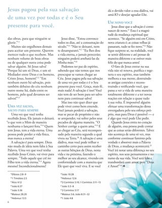 das obras, para que ninguém se
glorie.”11
Muitos são orgulhosos demais
para aceitar um presente. Querem
merecer tudo o que recebem. Mas
nenhum volume de boas obras
ou de qualquer outra coisa pode
salvar alguém. Só Jesus salva!
“Porque há um só Deus, e um só
Mediador entre Deus e os homens,
Cristo Jesus, homem!”12
“Em
nenhum outro há salvação, pois
também debaixo do céu nenhum
outro nome há, dado entre os
homens, pelo qual devamos ser
salvos!”13
Uma vez salvo,
salvo para sempre
Uma vez que você tenha
recebido Jesus, Ele jamais o deixará.
“o que vem a Mim de maneira
nenhuma o lançarei fora.”14
Quem
tem Jesus, tem a vida eterna. Uma
pessoa pode perder a vida física,
mas nunca a eterna!
A salvação é para sempre. Deus
não muda de ideia nem falta à Sua
Palavra. Uma vez que você tenha
recebido Jesus Cristo, vai viver para
sempre. “Todo aquele que crê no
Filho tem a vida eterna.”15
Agora
mesmo! Incondicionalmente!
Jesus disse, “Estou convosco
todos os dias, até a consumação do
século.”16
“Não te deixarei, nem
te desampararei.”17
“Eu lhes dou
a vida eterna, e jamais perecerão;
ninguém poderá arrebatá-las da
Minha mão.”18
Podemos ter paz de espírito,
sabendo que não temos que nos
preocupar se vamos chegar ao
Céu. Jesus pagou pela sua salvação
de uma vez por todas e é o Seu
presente para você. Graça, mais fé,
mais nada! A salvação é isso! Você
não tem de ser bom para ser salvo
nem para continuar salvo!
Mas isso não quer dizer que
pode viver como bem entende.
Você jamais perderá a salvação,
mas se pecar de propósito e não
se arrepender, vai sofrer pelos seus
pecados de alguma maneira. “O
Senhor corrige a quem ama.”19
E
ao chegar ao Céu, será recompen-
sado pela maneira segundo a qual
viveu na Terra.20
A salvação é uma
dádiva, mas você pode trilhar o
caminho certo para assim receber
as outras bênçãos de Deus, nesta
vida e na próxima, fazendo o
melhor ao seu alcance, vivendo em
conformidade com a maneira que
Ele quer que você viva. E se você
dá o devido valor a essa dádiva, vai
amá-lO e desejar agradar-Lhe.
Um novo você
Jesus disse que a salvação é como
nascer de novo.21
Essa é a magni-
tude da mudança espiritual que
acontece. “Se alguém está em Cristo,
nova criatura é; as coisas velhas já
passaram, tudo se fez novo.”22
Não
fique surpreso se, na realidade, você
se sentir diferente e até pensar de
maneira diferente e se estiver mais
feliz do que nunca antes!
O fato de Jesus entrar na sua
vida não só renova, purifica e rege-
nera o seu espírito, mas também
melhora a sua mente, destruindo
as antigas conexões e recons-
truindo e retificando você, que
passa a ver a vida de uma maneira
totalmente diferente e a ter novas
reações em relação a quase tudo
à sua volta. É impossível alguém
efetuar uma transformação dessa
envergadura pelo seu esforço pró-
prio, mas para Deus é possível — e
é algo que você pode Lhe pedir.
Quando Jesus entra no coração
de alguém, essa pessoa pode contar
que as coisas serão diferentes. Talvez
não aconteça de uma só vez, mas
conforme continuar faminto pela
verdade e absorver mais a Palavra
de Deus, a mudança acontecerá.23
Você irá notar uma diferença no seu
espírito, nos seus pensamentos e no
rumo da sua vida. Você será feliz e
transbordará com amor, pois “Deus
é Amor!”24
1
11
Efésios 2:8–9
12
1 Timóteo 2:5
13
Atos 4:12
14
João 6:37
15
João 3:36
16
Mateus 28:20
17
Hebreus 13:5
Jesus pagou pela sua salvação
de uma vez por todas e é o Seu
presente para você.
18
João 10:28
19
Hebreus 12:6
20
2 Coríntios 5:10; 1 Coríntios 3:11–15
21
João 3:3–8
22
2 Coríntios 5:17
23
Mateus 5:6; João 8:31–32
24
1 João 4:8
6
 