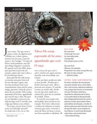 Jesus disse: “Eis que estou à
porta, e bato. Se alguém ouvir
a Minha voz, e abrir a porta,
entrarei em sua casa, e com ele
cearei, e ele Comigo.”1
O amor de
Deus é todo-poderoso, mas Ele
não obriga ninguém a aceitá-lo.
Ele apenas envia Seu Filho, Jesus,
para que bata à porta do seu
coração, espere que você a abra, e
O convide para entrar.
Jesus quer lhe dar vida eterna
e se tornar uma parte bem real
da sua vida aqui e agora, mas
isso não acontecerá sem o seu
consentimento. Jesus está lá, terno,
meigo, paciente e cheio de amor à
porta do seu coração. Talvez esteja
esperando ali há anos, aguardando
que você O ouça e abra. Ele quer
ser seu Salvador e entrar em sua
vida tão logo você O convide, mas
é algo que deixou a seu critério.
Você quer aceitar Jesus Cristo
como seu Salvador pessoal?
Se ainda não o fez, ou se não
A ESCOLHA
FAT O S , N Ã O S E N T I M E N T O S
Às vezes, acontece de uma pessoa
orar para receber Jesus como Salva-
dor e não ocorrer nada que evidencie
isso, porque não houve, no momento
em que O aceitou, nenhuma
experiência sobrenatural ou física,
e isso pode deixá-la decepcionada.
Mas independentemente de como a
pessoa se sinta, quem pede a Deus
pela dádiva da salvação, a recebe. A
pessoa sabe que está salva por causa
do que Ele disse a esse respeito na
Sua Palavra. A sua fé está alicerçada
sobre fatos, não sentimentos.
—David Brandt Berg
1
Apocalipse 3:20
E L E V I V E
Ele vive! Vive!
Cristo hoje vive sim!
Ao meu lado anda,
Comigo fala.
Está sempre junto a mim.
Ele vive! Vive!
Oferece-nos salvação.
Perguntam-me como sei que Ele vive.
Ele vive no meu coração!
— Alfred H. Ackley
Talvez Ele esteja
esperando ali há anos,
aguardando que você
O ouça
tiver certeza de que você é
salvo, resolva isso agora mesmo
fazendo com sinceridade esta
oração:
Jesus, por favor, perdoe-me todos
os meus pecados. Acredito que o
Senhor morreu por mim. Abro a
porta do meu coração e O convido
a entrar na minha vida. Encha-
me com Seu amor, ajude-me a
conhecê-lO e guie-me no caminho
da verdade. Amém.
Se você fez essa oração com
sinceridade, Jesus já está no seu
coração. Você tem a vida eterna
e acabou de embarcar na maior
aventura que existe: vivenciar o
amor de Deus em Jesus e crescer
nos Seus caminhos e sabedoria. 1
7
 