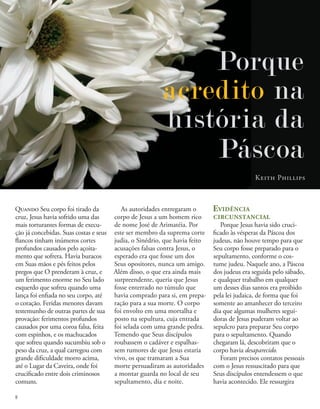 Porque
acredito na
história da
Páscoa
Keith Phillips
Quando Seu corpo foi tirado da
cruz, Jesus havia sofrido uma das
mais torturantes formas de execu-
ção já concebidas. Suas costas e seus
flancos tinham inúmeros cortes
profundos causados pelo açoita-
mento que sofrera. Havia buracos
em Suas mãos e pés feitos pelos
pregos que O prenderam à cruz, e
um ferimento enorme no Seu lado
esquerdo que sofreu quando uma
lança foi enfiada no seu corpo, até
o coração. Feridas menores davam
testemunho de outras partes de sua
provação: ferimentos profundos
causados por uma coroa falsa, feita
com espinhos, e os machucados
que sofreu quando sucumbiu sob o
peso da cruz, a qual carregou com
grande dificuldade morro acima,
até o Lugar da Caveira, onde foi
crucificado entre dois criminosos
comuns.
As autoridades entregaram o
corpo de Jesus a um homem rico
de nome José de Arimatéia. Por
este ser membro da suprema corte
judia, o Sinédrio, que havia feito
acusações falsas contra Jesus, o
esperado era que fosse um dos
Seus opositores, nunca um amigo.
Além disso, o que era ainda mais
surpreendente, queria que Jesus
fosse enterrado no túmulo que
havia comprado para si, em prepa-
ração para a sua morte. O corpo
foi envolto em uma mortalha e
posto na sepultura, cuja entrada
foi selada com uma grande pedra.
Temendo que Seus discípulos
roubassem o cadáver e espalhas-
sem rumores de que Jesus estaria
vivo, os que tramaram a Sua
morte persuadiram as autoridades
a montar guarda no local de seu
sepultamento, dia e noite.
Evidência
circunstancial
Porque Jesus havia sido cruci-
ficado às vésperas da Páscoa dos
judeus, não houve tempo para que
Seu corpo fosse preparado para o
sepultamento, conforme o cos-
tume judeu. Naquele ano, a Páscoa
dos judeus era seguida pelo sábado,
e qualquer trabalho em qualquer
um desses dias santos era proibido
pela lei judaica, de forma que foi
somente ao amanhecer do terceiro
dia que algumas mulheres segui-
doras de Jesus puderam voltar ao
sepulcro para preparar Seu corpo
para o sepultamento. Quando
chegaram lá, descobriram que o
corpo havia desaparecido.
Foram precisos contatos pessoais
com o Jesus ressuscitado para que
Seus discípulos entendessem o que
havia acontecido. Ele ressurgira
8
 
