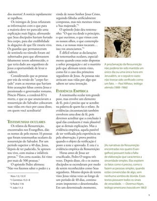 dos mortos! A notícia rapidamente
se espalhou.
Os inimigos de Jesus refutaram
as informações com o que para
a maioria deve ter parecido uma
explicação mais lógica, afirmando
que Seus discípulos haviam furtado
Seu corpo, para dar credibilidade
às alegações de que Ele estaria vivo.
Os guardas que permaneceram
de sentinela no túmulo foram até
subornados para que afirmassem
falsamente terem adormecido, o
que teria dado aos seguidores de
Jesus a oportunidade de levar o
cadáver.
Considerando que as pessoas
por trás da versão do “corpo fur-
tado” eram as mesmas que haviam
feito acusações falsas contra Jesus e
pressionado o governador romano,
Pôncio Pilatos, a condená-lO à
morte, e que os que anunciavam a
ressurreição do Salvador colocavam
suas vidas em risco por causa disso,
em quem você acreditaria?
Testemunhas oculares
Os relatos da Ressurreição,
encontrados nos Evangelhos, dão
os nomes de pelo menos 16 pessoas
que foram testemunhas oculares da
ressurreição do Salvador. Por um
período superior a 40 dias, Jesus,
“depois de ter padecido, Se apresen-
tou vivo, com muitas e infalíveis
provas.”1
Em certa ocasião, foi visto
por mais de 500 pessoas.2
O apóstolo Pedro afirmou:
“Não vos fizemos saber o poder e a
vinda de nosso Senhor Jesus Cristo,
seguindo fábulas artificialmente
compostas, mas nós mesmos vimos
a Sua majestade.”3
O apóstolo João deu testemu-
nho: “O que era desde o princípio,
o que ouvimos, o que vimos com
os nossos olhos, o que contempla-
mos, e as nossas mãos tocaram…
isso vos anunciamos.”4
É difícil refutar as declarações
de testemunhas oculares, especial-
mente quando estas estão dispostas
a sofrer perseguição e até o martírio
pelo que afirmam terem visto,
como foi o caso dos primeiros
seguidores de Jesus. As pessoas não
arriscam suas vidas por algo que
sabem ser uma invenção.
Evidência Empírica
A testemunha ocular tem grande
peso, mas envolve um elemento
de fé, pois é preciso que se acredite
na palavra de quem faz o relato. As
evidências circunstanciais também
envolvem uma dose de fé, pois
devemos acreditar que a conclusão à
qual elas conduzem é mais plausível
que as demais explicações. Mas a
evidência empírica, aquela passível
de ser verificada pela experiência ou
pela observação, é prova positiva
quando o objeto da verificação é
posto a teste e aprovado. E esta é a
evidência empírica da Ressurreição:
Horas antes de Jesus ser
crucificado, Pedro O negou três
vezes. Depois disso, ele e os outros
discípulos se esconderam por medo
de serem reconhecidos como Seus
seguidores. Mesmo depois de terem
visto Jesus várias vezes ao longo de
um período de 40 dias, continu-
avam impotentes e desorientados.
Em um determinado momento,
A proclamação da Ressurreição
não poderia ter sido mantida um
único dia ou uma única hora em
Jerusalém, se o sepulcro vazio
não tivesse sido verificado como
um fato. — Paul Althaus, teólogo
alemão (1888–1966)
1
Atos 1:3; 13:31
2
1 Coríntios 15:3–8
3
2 Pedro 1:16
4
1 João 1:1,3
[As narrativas da Ressurreição
encontradas nos quatro Evan-
gelhos] possuem toda a falta
de elaboração que caracteriza a
sinceridade simples. Elas expõem
os fatos como é preciso, como o
fazem as pessoas simples, quando
estão convencidas de algo, sem
nenhuma sombra de dúvida. Esses
textos possuem todos os sinais
de veracidade. — Doremus Hayes,
teólogoamericano(nascidoem1863)
9
 
