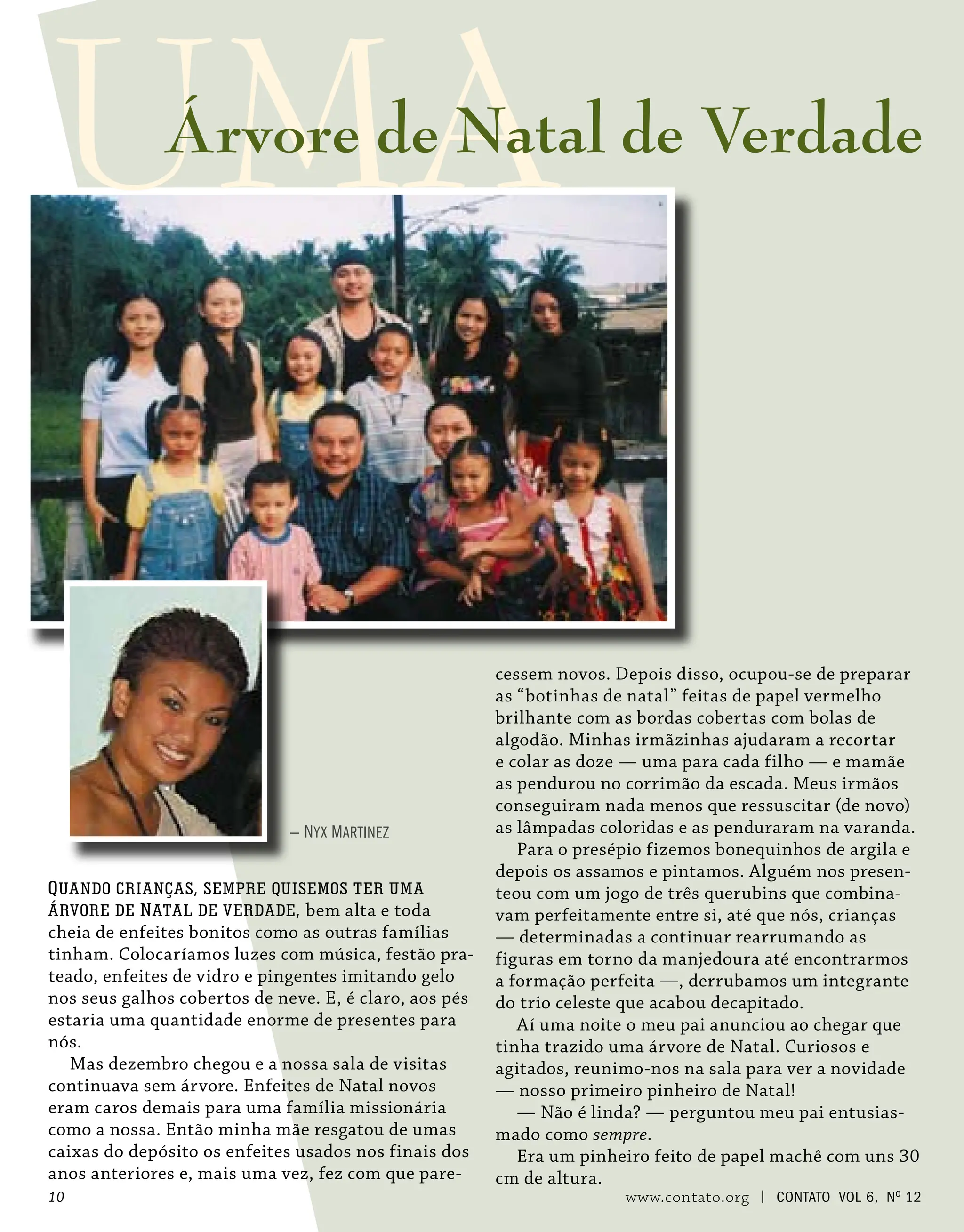 — Nyx Martinez
cessem novos. Depois disso, ocupou-se de preparar
as “botinhas de natal” feitas de papel vermelho
brilhante com as bordas cobertas com bolas de
algodão. Minhas irmãzinhas ajudaram a recortar
e colar as doze — uma para cada filho — e mamãe
as pendurou no corrimão da escada. Meus irmãos
conseguiram nada menos que ressuscitar (de novo)
as lâmpadas coloridas e as penduraram na varanda.
Para o presépio fizemos bonequinhos de argila e
depois os assamos e pintamos. Alguém nos presen-
teou com um jogo de três querubins que combina-
vam perfeitamente entre si, até que nós, crianças
— determinadas a continuar rearrumando as
figuras em torno da manjedoura até encontrarmos
a formação perfeita —, derrubamos um integrante
do trio celeste que acabou decapitado.
Aí uma noite o meu pai anunciou ao chegar que
tinha trazido uma árvore de Natal. Curiosos e
agitados, reunimo-nos na sala para ver a novidade
— nosso primeiro pinheiro de Natal!
— Não é linda? — perguntou meu pai entusias-
mado como sempre.
Era um pinheiro feito de papel machê com uns 30
cm de altura.
Quando crianças, sempre quisemos ter uma
árvore de Natal de verdade, bem alta e toda
cheia de enfeites bonitos como as outras famílias
tinham. Colocaríamos luzes com música, festão pra-
teado, enfeites de vidro e pingentes imitando gelo
nos seus galhos cobertos de neve. E, é claro, aos pés
estaria uma quantidade enorme de presentes para
nós.
Mas dezembro chegou e a nossa sala de visitas
continuava sem árvore. Enfeites de Natal novos
eram caros demais para uma família missionária
como a nossa. Então minha mãe resgatou de umas
caixas do depósito os enfeites usados nos finais dos
anos anteriores e, mais uma vez, fez com que pare-
UMA
Árvore de Natal de Verdade
10 www.contato.org | contato Vol 6, No
12
 