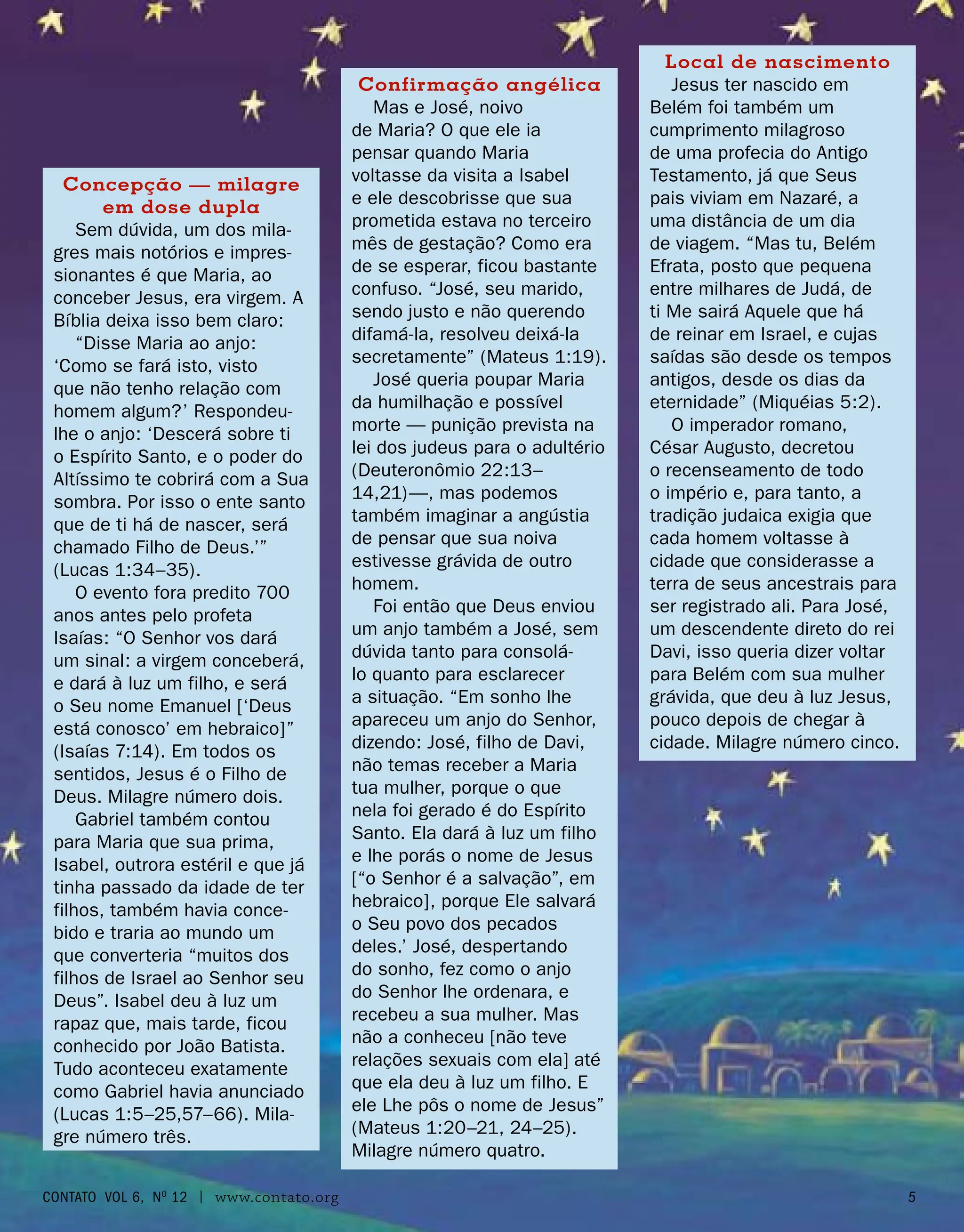Concepção — milagre
em dose dupla
Sem dúvida, um dos mila-
gres mais notórios e impres-
sionantes é que Maria, ao
conceber Jesus, era virgem. A
Bíblia deixa isso bem claro:
“Disse Maria ao anjo:
‘Como se fará isto, visto
que não tenho relação com
homem algum?’ Respondeu-
lhe o anjo: ‘Descerá sobre ti
o Espírito Santo, e o poder do
Altíssimo te cobrirá com a Sua
sombra. Por isso o ente santo
que de ti há de nascer, será
chamado Filho de Deus.’”
(Lucas 1:34–35).
O evento fora predito 700
anos antes pelo profeta
Isaías: “O Senhor vos dará
um sinal: a virgem conceberá,
e dará à luz um filho, e será
o Seu nome Emanuel [‘Deus
está conosco’ em hebraico]”
(Isaías 7:14). Em todos os
sentidos, Jesus é o Filho de
Deus. Milagre número dois.
Gabriel também contou
para Maria que sua prima,
Isabel, outrora estéril e que já
tinha passado da idade de ter
filhos, também havia conce-
bido e traria ao mundo um
que converteria “muitos dos
filhos de Israel ao Senhor seu
Deus”. Isabel deu à luz um
rapaz que, mais tarde, ficou
conhecido por João Batista.
Tudo aconteceu exatamente
como Gabriel havia anunciado
(Lucas 1:5–25,57–66). Mila-
gre número três.
Local de nascimento
Jesus ter nascido em
Belém foi também um
cumprimento milagroso
de uma profecia do Antigo
Testamento, já que Seus
pais viviam em Nazaré, a
uma distância de um dia
de viagem. “Mas tu, Belém
Efrata, posto que pequena
entre milhares de Judá, de
ti Me sairá Aquele que há
de reinar em Israel, e cujas
saídas são desde os tempos
antigos, desde os dias da
eternidade” (Miquéias 5:2).
O imperador romano,
César Augusto, decretou
o recenseamento de todo
o império e, para tanto, a
tradição judaica exigia que
cada homem voltasse à
cidade que considerasse a
terra de seus ancestrais para
ser registrado ali. Para José,
um descendente direto do rei
Davi, isso queria dizer voltar
para Belém com sua mulher
grávida, que deu à luz Jesus,
pouco depois de chegar à
cidade. Milagre número cinco.
Confirmação angélica
Mas e José, noivo
de Maria? O que ele ia
pensar quando Maria
voltasse da visita a Isabel
e ele descobrisse que sua
prometida estava no terceiro
mês de gestação? Como era
de se esperar, ficou bastante
confuso. “José, seu marido,
sendo justo e não querendo
difamá-la, resolveu deixá-la
secretamente” (Mateus 1:19).
José queria poupar Maria
da humilhação e possível
morte — punição prevista na
lei dos judeus para o adultério
(Deuteronômio 22:13–
14,21)—, mas podemos
também imaginar a angústia
de pensar que sua noiva
estivesse grávida de outro
homem.
Foi então que Deus enviou
um anjo também a José, sem
dúvida tanto para consolá-
lo quanto para esclarecer
a situação. “Em sonho lhe
apareceu um anjo do Senhor,
dizendo: José, filho de Davi,
não temas receber a Maria
tua mulher, porque o que
nela foi gerado é do Espírito
Santo. Ela dará à luz um filho
e lhe porás o nome de Jesus
[“o Senhor é a salvação”, em
hebraico], porque Ele salvará
o Seu povo dos pecados
deles.’ José, despertando
do sonho, fez como o anjo
do Senhor lhe ordenara, e
recebeu a sua mulher. Mas
não a conheceu [não teve
relações sexuais com ela] até
que ela deu à luz um filho. E
ele Lhe pôs o nome de Jesus”
(Mateus 1:20–21, 24–25).
Milagre número quatro.
contato Vol 6, No
12 | www.contato.org 
 