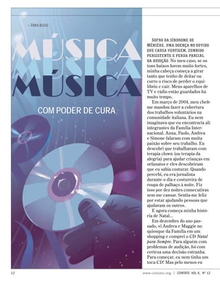 MÚSICA
MÚSICA
MÚSICA
COM PODER DE CURA
— Erika Blecic
Sofro da síndrome de
Ménière, uma doença no ouvido
que causa vertigem, zumbido
persistente e perda parcial
da audição. No meu caso, se os
tons baixos forem muito fortes,
minha cabeça começa a girar
tanto que tenho de deitar ou
corro o risco de perder o equi-
líbrio e cair. Meus aparelhos de
TV e rádio estão guardados há
muito tempo.
Em março de 2004, meu chefe
me mandou fazer a cobertura
dos trabalhos voluntários na
comunidade italiana. Eu nem
imaginava que eu encontraria ali
integrantes da Família Inter-
nacional. Anna, Paolo, Andrea
e Simone falaram com muita
paixão sobre seu trabalho. Eu
descobri que trabalhavam com
terapia clown (ou terapia da
alegria) para ajudar crianças em
orfanatos e eles descobriram
que eu sabia costurar. Quando
percebi, eu era jornalista
durante o dia e costureira de
roupa de palhaço à noite. Fiz
isso por dez noites consecutivas
sem me cansar. Sentia-me feliz
por estar ajudando pessoas que
ajudavam os outros.
E agora começa minha histó-
ria de Natal...
Em dezembro do ano pas-
sado, vi Andrea e Maggie no
quiosque da Família em um
shopping e comprei o CD Natal
para Sempre. Para alguém com
problemas de audição, foi com
certeza uma decisão estranha.
Para começar, eu nem tinha um
toca-CD! Mas pelo menos eu
12 www.contato.org | contato Vol 6, No
12
 