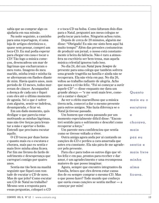 sabia que ao comprar algo os
ajudaria em sua missão.
Na noite seguinte, a caminho
para uma reportagem, vi uma
loja de artigos eletrônicos e,
quase sem pensar, comprei um
toca-CD. Eu mal podia esperar
para chegar em casa e tocar o
CD! Tão logo a música come-
çou, desencadeou um mar de
lágrimas que encharcaram o
meu rosto. Imagens do meu
marido, minha irmã e minha tia
se alternavam em flashes diante
de mim. Havia quatro anos, num
período de 13 meses, todos mor-
reram de câncer. Acompanhei
a doença de cada um e fiquei
com eles até o último momento
de agonia. Sei o que é sofrer
com alguém, sentir-se indefesa,
desamparada, e ficar só.
Em um dado momento, quis
desligar o que parecia estar
motivando as minhas lágrimas,
mas não tive forças para levan-
tar a mão e apertar o botão.
Entendi que precisava escutar
aquilo.
O CD tocou por duas horas
e quanto mais eu o escutava e
chorava, mais paz eu sentia e
mais livre minha alma ficava.
Por fim me livrava do fardo de
sofrimento e desesperança que
carreguei comigo por quatro
anos.
Sentia-me tão bem na manhã
seguinte que fiquei com von-
tade de escutar o CD de novo.
Mas de que jeito? Como escutar
um CD de Natal no trabalho?
Mesmo sem a resposta para
essas perguntas, coloquei o CD
e o toca-CD na bolsa. Como faltavam dois dias
para o Natal, perguntei aos meus colegas se
podia tocar para todos. Ninguém achou ruim.
Depois de cerca de 20 minutos, alguém me
disse: “Obrigado! Eu não me sinto bem aqui há
muito tempo!” Além das pressões costumeiras
de produzir um jornal, o nosso está constante-
mente à beira da falência. Não é raro a atmos-
fera no escritório ser bem tensa, mas aquela
música celestial ignorou tudo isso.
No dia 24, dei um Natal para Sempre de
presente para uma colega que também sofrera
uma grande tragédia na família e ainda não se
recuperara. Ela não vivia em paz. No dia 26,
voltou ao trabalho radiante de alegria. Acho
que nunca a vi tão feliz. “Foi só começar a ouvir
aquele CD” — disse enquanto me dava um
grande abraço — “e me senti mais leve, come-
cei a cantar e dançar.”
Ao ver o efeito maravilhoso que a música
tivera nela, comecei a dar o mesmo presente
para outros amigos. Não fazia diferença se o
Natal já tivesse passado.
Um homem que estava passando por um
momento especialmente difícil disse: “Encon-
trei sentido para o sofrimento e descobri como
recuperar a força.”
Um parente meu confidenciou que sentia
como se tivesse voltado a viver.
Outra amiga agora anda por aí cantando as
canções do CD e perdeu a cara amarrada que
antes era constante. Ela não pára de me agrade-
cer pelo presente.
Para ela e para todos os outros digo que vê-
los feliz e em paz, prontos para receber e dar
amor, é um agradecimento e uma recompensa
maiores do que posso imaginar.
Agora, sempre que encontro integrantes da
Família, brinco que eles devem estar cansa-
dos de eu sempre comprar o mesmo CD. Mas
o que posso fazer? Todo mundo que conheço
que ouviu essas canções se sentiu melhor — a
começar por mim!
Quanto
mais eu o
escutava
e
chorava,
mais
paz eu
sentia e
mais livre
minha
alma
ficava.
contato Vol 6, No
12 | www.contato.org 13
 