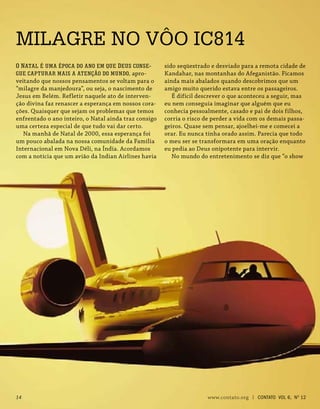 MILAGRE NO VÔO IC814
sido seqüestrado e desviado para a remota cidade de
Kandahar, nas montanhas do Afeganistão. Ficamos
ainda mais abalados quando descobrimos que um
amigo muito querido estava entre os passageiros.
É difícil descrever o que aconteceu a seguir, mas
eu nem conseguia imaginar que alguém que eu
conhecia pessoalmente, casado e pai de dois filhos,
corria o risco de perder a vida com os demais passa-
geiros. Quase sem pensar, ajoelhei-me e comecei a
orar. Eu nunca tinha orado assim. Parecia que todo
o meu ser se transformara em uma oração enquanto
eu pedia ao Deus onipotente para intervir.
No mundo do entretenimento se diz que “o show
O Natal é uma época do ano em que Deus conse-
gue capturar mais a atenção do mundo, apro-
veitando que nossos pensamentos se voltam para o
“milagre da manjedoura”, ou seja, o nascimento de
Jesus em Belém. Refletir naquele ato de interven-
ção divina faz renascer a esperança em nossos cora-
ções. Quaisquer que sejam os problemas que temos
enfrentado o ano inteiro, o Natal ainda traz consigo
uma certeza especial de que tudo vai dar certo.
Na manhã de Natal de 2000, essa esperança foi
um pouco abalada na nossa comunidade da Família
Internacional em Nova Déli, na Índia. Acordamos
com a notícia que um avião da Indian Airlines havia
14 www.contato.org | contato Vol 6, No
12
 