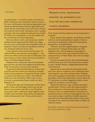 Você. Preciso das Suas palavras de encorajamento e
conselho”.
Então aquietei meu espírito, tentei deixar de lado
todos os outros pensamentos e esperei. Comecei
a escrever Suas palavras conforme se formavam,
lentamente, na minha mente.
“Deterei a mão dos seqüestradores e ninguém
mais perecerá. Coloquei fortes anjos em volta
daquele avião e eles protegerão os passageiros.
Continue orando, pois suas orações formarão um
campo de força ao redor deles. Você verá seu amigo
sair do avião.”
Foi uma mensagem breve, mas tremendamente
reconfortante para mim. Eu só precisava acreditar
no que o Senhor dissera, independentemente das
circunstâncias.
Agarrei-me às promessas de Jesus pelos próxi-
mos cinco dias e o seqüestro teve o desfecho exata-
mente igual ao que Jesus me havia dito. Nenhum
dos outros passageiros foi ferido e na noite de 31 de
dezembro, todos foram libertados. Juntos diante da
TV assistimos os reféns chegando à India e nosso
amigo foi o primeiro a sair do avião.
Depois descobrimos o que o Senhor quis dizer
quando falou “Deterei a mão dos seqüestradores”.
Nosso amigo nos contou que em várias ocasiões,
durante a crise, os seqüestradores começaram os
preparativos para executar os passageiros um a um,
mas cada vez algo os detinha. Acredito piamente
que eles foram impedidos pelo Senhor e Seus anjos,
em resposta às orações de muitos aqui na Índia e ao
redor do mundo.
Rohit Kumar é voluntário em tempo integral do grupo missioná-
rio A Família Internacional na Índia.
não pode parar” e o mesmo se aplica ao nosso tra-
balho voluntário, pois as pessoas contam conosco.
Por isso, continuamos com nossa programação, pois
tínhamos apresentações musicais agendadas para
aquele dia em uma prisão e em um lar para crianças
em estado de risco social. Estávamos com o coração
apertado, pois nos condoíamos das pessoas a bordo
do IC814, mas a felicidade e o riso das audiências
nos trouxeram um alívio temporário.
Entre um show e outro, oramos juntos e indivi-
dualmente pela segurança dos reféns. Ao chegar-
mos em casa, encontramos uma atmosfera tensa. O
seqüestro estava em todas as manchetes e noticiá-
rios. Ninguém falava de outra coisa.
O dia seguinte trouxe mais notícias ruins. Os
seqüestradores executaram um passageiro — um
jovem que voltava da lua-de-mel nos Himalaias. Fui
para o quarto e chorei. Pedi a Deus para consolar a
viúva e a família daquele homem.
Naquela noite, ameaçaram executar um passa-
geiro por hora até que suas exigências fossem aten-
didas. A situação se tornava mais sombria.
Eu precisava desesperadamente da certeza espi-
ritual de que Deus estava no controle da situação.
Todos nós precisávamos. Incapaz de dormir, rolava
na cama de um lado para o outro. Um versículo
bíblico me veio à memória: “Pedi, e dar-se-vos-
á; buscai, e encontrareis; batei, e abrir-se-vos-á”
(Mateus 7:7).
Decidi fazer algo que já tinha feito muitas vezes:
pedir a Jesus uma mensagem direta que me aju-
dasse a ver as coisas como Ele as via. Encontrei
uma caneta, abri o caderno no qual registro o que
acredito Jesus me disse sobre muitas situações da
minha vida pessoal e orei: “Jesus, preciso ouvir
— Rohit Kumar Naquela noite, ameaçaram
executar um passageiro por
hora até que suas exigências
fossem atendidas.
contato Vol 6, No
12 | www.contato.org 15
 