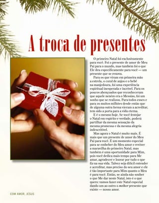 A troca de presentes
COM AMOR, JESUS
O primeiro Natal foi exclusivamente
para você. Foi o presente de amor de Meu
Pai para o mundo, mas também foi o que
Ele deu especificamente para você — um
presente que se renova.
Para os que viram em primeira mão
a estrela, o coral de anjos e o bebê
na manjedoura, foi uma experiência
espiritual inesperada e incrível. Para os
poucos abençoados que reconheceram
que aquele neném era o Messias, foi um
sonho que se realizou. Para todos esses e
para os muitos milhões desde então que
de alguma outra forma vieram a acreditar,
tem sido a porta para a vida eterna.
E é o mesmo hoje. Se você festejar
o Natal em espírito e verdade, poderá
partilhar da mesma sensação da
mesma promessa e da mesma alegria
indescritível.
Mas agora o Natal é muito mais. É
mais que um presente de amor do Meu
Pai para você. É um momento especial
para se embeber do Meu amor e reviver
a maravilha do primeiro Natal, mas
também é uma oportunidade para Mim,
pois você dedica mais tempo para Me
amar, agradecer e louvar por tudo o que
fiz na sua vida. Talvez seja difícil entender
e acreditar, mas preciso do seu amor e ele
é tão importante para Mim quanto o Meu
é para você. Então, se ainda não souber
o que Me dar neste Natal, isto é o que
quero: vamos fazer este Natal especial
dando um ao outro o melhor presente que
existe — nosso amor.
 