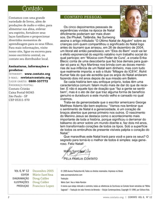 Os cinco depoimentos pessoais de
experiências vividas na época de Natal
dificilmente poderiam ser mais diver-
sos. De Phuket, Tailândia, Ike Suriwong
assina o artigo intitulado “O Último Natal de Alguém” sobre as
crianças com quem compartilhou o significado do Natal logo
antes do tsunami que arrasou, em 26 de dezembro de 2004,
um litoral até então paradisíaco; em “Elos do Bem” você vai ler
o efeito exponencial do espírito natalino num trabalho social do
qual participo; em “Música com Poder de Cura”, a croata Erika
Blecic conta de uma descoberta que fez boa demais para guar-
dar só para si; Nyx Martinez nos brinda com as doces memó-
rias de sua infância de um Natal sem dinheiro, mas com tudo
que realmente importa; e sob o título “Milagre do IC814”, Rohit
Kumar fala do que ele acredita que os anjos do Natal andaram
fazendo dois mil anos depois de sua missão em Belém.
Se cada história tem seu enfoque próprio, todas têm uma
característica comum: falam muito mais de dar do que de rece-
ber. E não é aquele tipo de doação que “faz a gente se sentir
bem”, mas é o ato de dar que traz alguma forma de benefício
genuíno e duradouro a este mundo velho e cansado no qual
vivemos.
Trata-se da generosidade que o escritor americano George
Matthew Adams tão bem explicou: “Vamos nos lembrar que
o sentimento de Natal é a generosidade, é um coração de
braços abertos que pensa primeiro nos outros. O nascimento
do Menino Jesus se destaca como o acontecimento mais
importante de toda a história, porque significou o derramar do
bálsamo do amor sobre um mundo doente e, faz dois mil anos,
tem transformado corações de todos os tipos. Sob a superfície
de todos os embrulhos de presente visíveis palpita o coração do
Natal.”
Que maravilhas este Natal trará para você e para os seus? O
segredo para torná-lo o melhor de todos é simples: seja gene-
roso. Feliz Natal!
Mário Sant’Ana
Pela família Contato
ontato
CONTATO PESSOAL
Dezembro 2005
Mário Sant’Ana
Doug Calder
Doug Calder
Francisco Lopez
Vol 6, No
12
editor
diagramação
ilustrações
produçao
Contamos com uma grande
variedade de livros, além de
produções de áudio e vídeo, para
alimentar sua alma, enlevar
seu espírito, fortalecer seus
laços familiares e proporcionar
divertidos momentos de
aprendizagem para os seus filhos.
Para mais informações, visite
nosso site, ligue ou escreva para
nosso escritório central, ou
contate seu distribuidor local.
Assinaturas, informações e
produtos:
Internet: www.contato.org
e-mail: revista@contato.org
Ligue grátis: 0800-557772
Endereço postal:
Contato Cristão
Caixa Postal 66345
São Paulo - SP
CEP 05311-970
© 2005 Aurora Production AG.Todos os direitos reservados. Impresso no Brasil.
www.auroraproduction.com
Tradução:
Mário Sant´Ana e Hebe Rondon
A menos que esteja indicado o contrário, todas as referências às Escrituras na Contato foram extraídas da “Bíblia
Sagrada” — Tradução de João Ferreira de Almeida — Edição Contemporânea, Copyright © 1990, por Editora Vida.
 www.contato.org | contato Vol 6, No
12
 