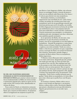 Em 1994, dois voluntários americanos
atenderam ao convite do Departamento de
Educação da Rússia para ensinar valores morais e
éticos fundamentados na Bíblia em várias escolas
e instituições daquele país, dentre as quais um lar
onde viviam 100 crianças órfãs, abandonadas ou
vítimas de abuso.
Pouco antes do Natal, os voluntários contaram
às crianças nessa instituição a história do primeiro
Natal, que a maioria ali desconhecia. Os pequenos
olhos se arregalaram em suspense na parte em
que Maria e José chegaram a Belém, não acharam
quarto na estalagem lotada e tiveram de passar a
noite em um estábulo onde Maria deu à luz Jesus e
O colocou para dormir em uma manjedoura.
Terminada a história, os orientadores
organizaram uma atividade de arte. Cada criança
recebeu um pedaço de cartolina para fazer uma
manjedoura, parte de um guardanapo amarelo que
deveriam picotar para servir de palha, um retalho
de feltro bege para recortarem na forma de um bebê
que simbolizaria Jesus e uma pequena faixa de
pano para embrulhar o recém-nascido. Conforme as
crianças montavam seus presépios, os voluntários
andavam pela sala, interagiam com elas e ofereciam
uma ajudinha quando necessário.
Ao se aproximar de Misha, de seis anos, uma
professora viu que ele já havia concluído seu
projeto, mas ela se surpreendeu ao ver dois bebês na
manjedoura. Quando lhe perguntou a razão disso,
Misha cruzou os braços, franziu as sobrancelhas
e explicou com toda seriedade. Tendo em conta a
idade e o fato de ser a primeira vez que o rapazinho
ouvira a narração do Natal, sua versão foi bastante
fiel à história. Entretanto, quando chegou o
momento de Maria deitar Jesus na manjedoura,
Misha improvisou.
“O Menino Jesus olhou para mim e perguntou
se eu tinha onde morar. Respondi que não, porque
não tenho pai nem mãe. Aí Jesus me disse que
eu poderia ficar com Ele. Mas expliquei que não
ia dar porque eu não tinha um presente para Lhe
oferecer como as outras pessoas. Mas eu queria
tanto ficar com Jesus que comecei a pensar em algo
que pudesse Lhe dar. Então perguntei a Ele: ‘Ajudar
a manter Você quentinho seria um presente?’ E Ele
respondeu: ‘Puxa! Seria o melhor presente que já
ganhei.’ Então deitei na manjedoura. Aí Jesus olhou
para mim e disse que eu podia ficar com Ele para
sempre.”
Ao terminar a história, Misha cobriu com as
mãos o rosto lavado em lágrimas e, em prantos,
deitou a cabeça sobre a mesa. Encontrara Alguém
que jamais o abandonaria nem que dele abusaria,
Alguém que permaneceria ao seu lado “para
sempre.”
—Autor Anônimo
2
BEBÊS EM UMA
MANJEDOURA
contato Vol 6, No
12 | www.contato.org 
 