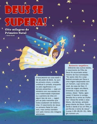 O nascimento de cada bebê é
um milagre de Deus. Ao som
do primeiro choro, o cordão
umbilical é cortado, enquanto
os pais orgulhosos e os
demais presentes — seja um
obstetra com sua equipe em
uma maternidade impecável
ou a parteira da tribo em
algum tipo de oca — regozi-
jam-se pela maravilha que
todos acabaram de testemu-
nhar. O nascimento de Jesus
no primeiro Natal foi tudo
isso, mas contou também
com pelo menos oito milagres
adicionais.
DEUS SE
SUPERA!
Oito milagres do
Primeiro Natal
— Ronan Keane
Anúncio angélico.
Diferente dos outros bebês,
o nascimento do Filho de
Deus foi anunciado antes
mesmo da Sua concepção.
“No sexto mês foi o anjo
Gabriel enviado por Deus a
uma virgem desposada com
um homem, cujo nome era
José, da casa de Davi. O
nome da virgem era Maria.
Entrando o anjo onde ela
estava, disse: ‘Salve, agra-
ciada! O Senhor é contigo.
Bendita és tu entre as mulhe-
res!’ Disse-lhe então o anjo:
Maria, não temas, achaste
graça diante de Deus. Conce-
berás e darás à luz um filho, e
por-lhe-ás o nome de Jesus”
(Lucas 1:26–28,30–31). Mila-
gre número um.
 www.contato.org | contato Vol 6, No
12
 