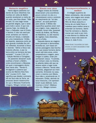 Anúncio angélico
Havia alguns pastores cui-
dando de seus rebanhos nos
montes em volta de Belém
quando receberam a visita de
um anjo, que lhes disse: “Não
temais. Eu vos trago novas
de grande alegria, que o será
para todo o povo: é que vos
nasceu hoje, na cidade de
Davi, o Salvador, que é Cristo,
o Senhor. E isto vos será por
sinal: achareis um menino
envolto em faixas, e deitado
em uma manjedoura.’ Então,
de repente, apareceu junto ao
anjo grande multidão da milí-
cia celestial, louvando a Deus
e dizendo: ‘Glória a Deus nas
maiores alturas, e paz na
terra entre os homens de boa
vontade!’” (Lucas 2:10–14
– Edição Revista e Corrigida).
Os pastores deixaram suas
ovelhas e foram a Belém,
onde encontraram o Messias
tal qual o mensageiro divino
lhes havia dito. “Vendo-O,
divulgaram a palavra que
acerca do Menino lhes fora
dita” (Lucas 2:17). Isso
significa que desde o primeiro
dia de Sua vida na Terra, as
pessoas deram testemunho
de que o Messias finalmente
chegara. Milagre número seis.
Sinais nos céus
Magos vindos do Oriente
observaram uma ocorrência
pouco comum no céu e a
interpretaram como o anúncio
do nascimento do “rei dos
judeus”, ao qual partiram
para adorar. A Bíblia não
especifica quantos eram nem
sua origem, mas, segundo a
tradição, foram três, possivel-
mente da Arábia, da Pérsia,
da Babilônia, ou até mesmo
de regiões mais distantes,
como a Índia.
Naquela época as viagens
eram penosas e demoradas.
Acredita-se, com base em
outras passagens das Escritu-
ras, que esses homens demo-
raram até dois anos, entre
preparativos e viagem, para
chegar à Judéia, onde pre-
sentearam Jesus. “A estrela,
que tinham visto no Oriente,
ia adiante deles até que se
deteve sobre o lugar onde
estava o Menino. Vendo eles
a estrela, alegraram-se imen-
samente. Entrando na casa,
viram o menino com Maria,
Sua mãe e, prostrando-se, O
adoraram. Então, abrindo os
seus tesouros, Lhe apresen-
taram suas dádivas: ouro,
incenso e mirra” (Mateus
2:9–11). Milagre número
sete.
Incomparavelmente, o
melhor
O milagre supremo do
Natal, entretanto, não envolve
anjos, reis magos nem sinais
no céu, mas é que o único
filho de Deus assumiu a
forma de um bebê fraco e
indefeso para melhor amar e
entender os homens, identi-
ficar-Se conosco e, depois,
morrer por você e por mim.
A vida eterna é a dádiva de
Deus e essa vida está em
Jesus (1 João 5:11).
Ronan Keane é voluntário em tempo
integral do grupo missionário A Famí-
lia Internacional

 