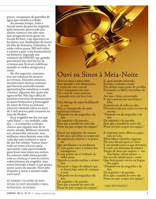 Ouvi os sinos à meia-noite
Soar quando o ano despontava;
E acima do coro a ecoar
Ouvi claramente um som
Um coral de vozes místicas
Causando ecos em bom tom.
Uma falange de anjos farfalhando
as asas
Pelo ar impregnado de entes
espirituais entoava:
“Despedi-vos da vergonha e da
dor,
Da angústia e do pecado,
Para que a manhã do novo dia
Possa em paz ocupar seu espaço.”
Pensei nas angústias de outrora
E dos anos que delas se ocuparam
As esperanças infantis e os praze-
res
Que atrofiaram e se perderam;
E, com gosto, sorvi a música dos
mensageiros
E com prazer me vi roubado do
velho pesar
Quando a canção encheu a atmos-
fera
Tomando o lugar do silêncio que
se fizera logo antes de começar
a soar:
“Despedi-vos da vergonha e da
dor,
Da angústia e do pecado,
Para que a manhã do novo dia
Possa em paz ocupar seu espaço.”
E, qual amante enlevado,
Escutei a melodia caindo
Em sílabas como gotas de orvalho
Formando os lábios vermelhos da
rosa,
Até que o hino, se esvaindo
E seus cantores em voz firme e
feliz
Espiralavam de volta ao alto,
Desvanecendo por entre os raios da
aurora:
“Despedi-vos da vergonha e da
dor,
Da angústia e do pecado,
Para que a manhã do novo dia
Possa em paz ocupar seu espaço.”
E enquanto meus olhos se ergue-
ram ao Céu,
Meus lábios trêmulos rogaram
Por uma bênção para os vivos
E um perdão para os que dormem;
E como um fantasma da música
Surgiu de mim um suspiro — em
tom baixo, talvez menor —
Em eco da canção pura e santa
Que fazia pouco ouvira na língua
dos anjos:
“Despedi-vos da vergonha e da
dor,
Da angústia e do pecado,
Para que a manhã do novo dia
Possa em paz ocupar seu espaço.”
—James Whitcomb Riley
Ouvi os Sinos à Meia-Noite
pouco, escapamos do paredão de
água que invadiu a cidade.
Ao mesmo tempo, todo o
litoral oeste do país foi engolido
pelo tsunami, provocado por
abalos sísmicos em alto-mar
que atingiram nove graus na
escala Richter, cujo epicentro se
localizou nas imediações do norte
da ilha de Sumatra, Indonésia. A
onda ceifou quase 300 mil vidas
e causou a pior crise humanitária
na história. Segundo um
relatório da UNICEF, um grande
percentual das mortes foi de
crianças que ficaram indefesas
quando as ondas atingiram a
costa.
No dia seguinte, juntamo-
nos aos esforços de socorro
às vítimas. Durante semanas,
encontramos muitas crianças
que haviam assistido nossas
apresentações natalinas e orado
conosco, algumas das quais são
agora órfãs. Não faço idéia de
quantas centenas de pessoas para
as quais leváramos a mensagem
do amor de Deus na semana
anterior estavam entre os mais
de 5 mil mortos pelo tsunami na
área de Phuket.
Essa tragédia me fez ver que
cada Natal — na verdade, cada
dia — é realmente a última
chance que alguém tem de se
sentir amado. Milhares morrem
em catástrofes naturais, mas
milhares mais deixam essa vida
cada dia sem conhecer o amor
de seu Pai celeste. Vamos fazer
tudo ao nosso alcance para
aproveitar cada oportunidade
para levar esse amor aos outros.
Eu comecei onde tinha parado,
com as crianças e com os outros
sobreviventes da tragédia, mas
estou limitado a fazer o que posso
neste canto do mundo. Você está
disposto a fazer o mesmo onde
você está?
Ike Suriwong é voluntário em tempo
integral do grupo missionário a Família
Internacional, na Tailândia.
contato Vol 6, No
12 | www.contato.org 
 