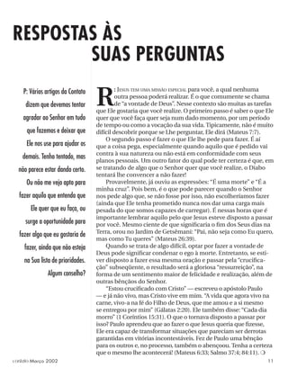 RESPOSTAS ÀS
R
: JESUS TEM UMA MISSÃO ESPECIAL para você, a qual nenhuma
outra pessoa poderá realizar. É o que comumente se chama
de “a vontade de Deus”. Nesse contexto são muitas as tarefas
que Ele gostaria que você realize. O primeiro passo é saber o que Ele
quer que você faça quer seja num dado momento, por um período
de tempo ou como a vocação da sua vida. Tipicamente, não é muito
difícil descobrir porque se Lhe perguntar, Ele dirá (Mateus 7:7).
O segundo passo é fazer o que Ele lhe pede para fazer. É aí
que a coisa pega, especialmente quando aquilo que é pedido vai
contra à sua natureza ou não está em conformidade com seus
planos pessoais. Um outro fator do qual pode ter certeza é que, em
se tratando de algo que o Senhor quer que você realize, o Diabo
tentará lhe convencer a não fazer!
Provavelmente, já ouviu as expressões: “É uma morte” e “É a
minha cruz”. Pois bem, é o que pode parecer quando o Senhor
nos pede algo que, se não fosse por isso, não escolheríamos fazer
(ainda que Ele tenha prometido nunca nos dar uma carga mais
pesada do que somos capazes de carregar). É nessas horas que é
importante lembrar aquilo pelo que Jesus esteve disposto a passar
por você. Mesmo ciente de que signiﬁcaria o ﬁm dos Seus dias na
Terra, orou no Jardim de Getsêmani: “Pai, não seja como Eu quero,
mas como Tu queres” (Mateus 26:39).
Quando se trata de algo difícil, optar por fazer a vontade de
Deus pode signiﬁcar condenar o ego à morte. Entretanto, se esti-
ver disposto a fazer essa mesma oração e passar pela “cruciﬁca-
ção” subseqüente, o resultado será a gloriosa “ressurreição”, na
forma de um sentimento maior de felicidade e realização, além de
outras bênçãos do Senhor.
“Estou cruciﬁcado com Cristo” — escreveu o apóstolo Paulo
— e já não vivo, mas Cristo vive em mim. “A vida que agora vivo na
carne, vivo-a na fé do Filho de Deus, que me amou e a si mesmo
se entregou por mim” (Gálatas 2:20). Ele também disse: “Cada dia
morro” (1 Coríntios 15:31). O que o tornava disposto a passar por
isso? Paulo aprendeu que ao fazer o que Jesus queria que ﬁzesse,
Ele era capaz de transformar situações que pareciam ser derrotas
garantidas em vitórias incontestáveis. Fez de Paulo uma bênção
para os outros e, no processo, também o abençoou. Tenha a certeza
que o mesmo lhe acontecerá! (Mateus 6:33; Salmo 37:4; 84:11). ❍
P: Vários artigos da Contato
dizem que devemos tentar
agradar ao Senhor em tudo
que fazemos e deixar que
Ele nos use para ajudar os
demais. Tenho tentado, mas
não parece estar dando certo.
Ou não me vejo apto para
fazer aquilo que entendo que
Ele quer que eu faça, ou
surge a oportunidade para
fazer algo que eu gostaria de
fazer, ainda que não esteja
na Sua lista de prioridades.
Algum conselho?
SUAS PERGUNTAS
contato Março 2002 11
 