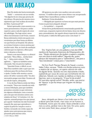 cura
garantida
Dra. Virgínia Satir, em uma palestra a mais de 4.000
membros da Associação Americana de Ortopsiquiatria, aﬁr-
mou: “Quatro abraços por dia ajudam a superar a angústia,
mas uma dúzia é ainda melhor!” Segundo ela, quatro
abraços são necessários para a “sobrevivência”, oito para a
“boa manutenção” e doze para o “crescimento”.
No livro Touch Therapy (Terapia do Toque), a autora,
Helen Colton, escreve: “Nada cura feridas psíquicas como
a atadura de um abraço, um aperto caloroso em volta
de alguém ferido. Quando me sinto atipicamente irritada,
explodindo por causa de coisas que normalmente não me
afetariam, falando com rispidez ao telefone e à beira das
lágrimas, paro e me pergunto: ‘O que há de errado?
Por que estou agindo assim?’ Percebo, então, que preciso
de ‘reparos’ e que faz tempo que ninguém me abraça
apertado”.
Mas Ele ainda não havia terminado.
“Suba” — sussurrou-me ao ouvido.
“Há alguém lá em cima que precisa de
um abraço. Ela precisa do mesmo enco-
rajamento que você acabou de receber
de Mim. E precisa já! Vá!”
Deixei apressada o meu assento e os
meus pensamentos e fui para o andar
superior, para a sala de espera do setor
de radiologia. Tão logo entrei, meus
olhos encontraram os de Vivian, maravi-
lhosa enfermeira cristã com quem con-
versáramos por duas horas na última
vez que fomos ao hospital. Ela adorou
as revistas Contato e estava ansiosa por
receber mais. Mas, ao invés da saudação
calorosa que eu esperava, olhou para
mim e desatou a chorar.
Tomei-a em meus braços e a abracei
apertado. “Meus ﬁlhos... minha famí-
lia...” - falou entre soluços. “Não
agüento…” Agora eu também estava
chorando. Não era preciso explicar.
“Querida Vivian, é difícil, eu sei.
Mas Deus também sabe e quer que nos
voltemos para Ele em busca de força
e ajuda. Conﬁar nEle mostra o nosso
amor e fé nEle e somente nEle.” Era des-
necessário pregar nem falar. Ficamos ali
na sala de espera, abraçadas.
A voz da Sua Palavra então me falou
ao coração: “Deus nos consola em toda
a nossa tribulação, para que também
possamos consolar os que estiverem
em alguma tribulação, com a consola-
ção com que nós mesmos somos con-
solados de Deus” (2 Coríntios 1:4). De
repente, entendi porque tive que passar
por aquela “síndrome da mãe frustrada”
naquele dia: para que aprendesse a
superá-la pela fé e oração e ouvir o
Senhor, tornando-me então capaz de
ajudar uma outra pessoa que estava
passando pela mesma coisa.
oração
pelo dia
Jesus, obrigado por deixar a Sua Linda casa no Céu
e descer para este mundo, viver como um ser humano e,
ﬁnalmente, morrer para me salvar. Quero entender e amar
mais os outros, perdoar mais e dar mais. Em suma, quero
ser mais como Você, Jesus, porque O amo!
Alf apareceu na sala e nos saudou com um sorriso
enorme. “O médico disse que estou ótimo e me recuperando
rápido! Não é maravilhoso conﬁar no Senhor?”
Radiante, Vivian desabafou:
— Obrigado por aparecer na hora em que mais precisei.
Como eu precisava daquele abraço!
— Eu também! — respondi.
Vivian ﬁcou profundamente emocionada quando lhe
contei que, enquanto esperava lá em baixo, Jesus me dissera
para, pessoalmente, dar aquele abraço especial de coração
de Sua parte. A idéia foi dEle para curar a nós duas! ❍
UM ABRAÇO
contato Março 2002 13
 