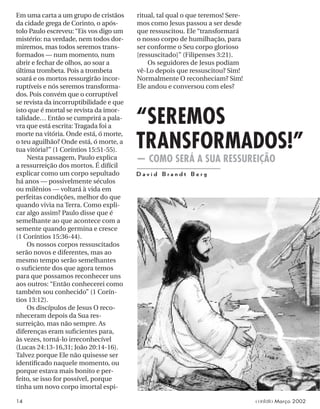 ritual, tal qual o que teremos! Sere-
mos como Jesus passou a ser desde
que ressuscitou. Ele “transformará
o nosso corpo de humilhação, para
ser conforme o Seu corpo glorioso
[ressuscitado]” (Filipenses 3:21).
Os seguidores de Jesus podiam
vê-Lo depois que ressuscitou? Sim!
Normalmente O reconheciam? Sim!
Ele andou e conversou com eles?
Em uma carta a um grupo de cristãos
da cidade grega de Corinto, o após-
tolo Paulo escreveu: “Eis vos digo um
mistério: na verdade, nem todos dor-
miremos, mas todos seremos trans-
formados — num momento, num
abrir e fechar de olhos, ao soar a
última trombeta. Pois a trombeta
soará e os mortos ressurgirão incor-
ruptíveis e nós seremos transforma-
dos. Pois convém que o corruptível
se revista da incorruptibilidade e que
isto que é mortal se revista da imor-
talidade… Então se cumprirá a pala-
vra que está escrita: Tragada foi a
morte na vitória. Onde está, ó morte,
o teu aguilhão? Onde está, ó morte, a
tua vitória?” (1 Coríntios 15:51-55).
Nesta passagem, Paulo explica
a ressurreição dos mortos. É difícil
explicar como um corpo sepultado
há anos — possivelmente séculos
ou milênios — voltará à vida em
perfeitas condições, melhor do que
quando vivia na Terra. Como expli-
car algo assim? Paulo disse que é
semelhante ao que acontece com a
semente quando germina e cresce
(1 Coríntios 15:36-44).
Os nossos corpos ressuscitados
serão novos e diferentes, mas ao
mesmo tempo serão semelhantes
o suﬁciente dos que agora temos
para que possamos reconhecer uns
aos outros: “Então conhecerei como
também sou conhecido” (1 Corín-
tios 13:12).
Os discípulos de Jesus O reco-
nheceram depois da Sua res-
surreição, mas não sempre. As
diferenças eram suﬁcientes para,
às vezes, torná-lo irreconhecível
(Lucas 24:13-16,31; João 20:14-16).
Talvez porque Ele não quisesse ser
identiﬁcado naquele momento, ou
porque estava mais bonito e per-
feito, se isso for possível, porque
tinha um novo corpo imortal espi-
“SEREMOS
TRANSFORMADOS!”
— COMO SERÁ A SUA RESSUREIÇÃO
D a v i d B r a n d t B e r g
14 contato Março 2002
 