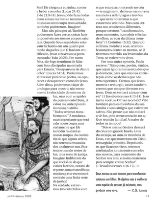 Sim! Ele chegou a cozinhar, comer
e beber com eles (Lucas 24:43;
João 21:9-14). Jesus pôde fazer todas
essas coisas normais e naturais e,
no nosso novo corpo ressuscitado,
também poderemos. Imagine!
Mas não pára por aí. Também
poderemos fazer certas coisas hoje
impossíveis aos nossos corpos natu-
rais. Quando Seus seguidores esta-
vam fechados em um quarto por
medo daqueles que O haviam cru-
ciﬁcado, Jesus atravessou a porta
trancada (João 20:26). Em outra
feita, tão logo terminou de falar
com Seus discípulos na estrada
para Emaús, “desapareceu de diante
deles” (Lucas 24:31). Poderemos
atravessar paredes e portas, ou apa-
recer e desaparecer, como fez Jesus.
Além disso, poderemos viajar de
um lugar para o outro, não mera-
mente à velocidade do som ou da
luz, mas com a rapidez
do pensamento! Bem, já
estou me antecipando
na nossa história.
“Todos seremos trans-
formados!” A mudança
mais importante que será
a do nosso corpo, mas
certamente que Ele
também mudará as
nossas roupas. Ao contrá-
rio do que alguns crêem,
não seremos ressuscita-
dos totalmente nus. Esta-
remos usando vestes de
luz, uma veste de justiça.
Imagine! Indiferente do
que você é ou do que
estiver fazendo, notará, de
repente, uma maravilhosa
mudança e se encontrará
vestindo uma linda veste
de justiça!
Na verdade, estare-
mos tão entretidos com
Deus tornou-se um homem para transformar
criaturas em ﬁlhos. O objetivo não é melhorar
uma espécie de pessoas já existente, mas
produzir uma nova. — C.S. Lewis
o que estará acontecendo no céu
— o surgimento de Jesus nas nuvens
em meio a relâmpagos e trovões
— que nem notaremos o que
estaremos vestindo. Mas com cer-
teza nos sentiremos diferentes,
porque seremos “transformados,
num momento, num abrir e fechar
de olhos, ao soar da última trom-
beta” (1 Coríntios 15:52). Quando
a última trombeta soar, seremos
levantados dentre os mortos, se já
tivermos morrido, ou levantados da
Terra, se estivermos vivos.
Em uma outra epístola, Paulo
escreve: “Não quero, porém, irmãos,
que sejais ignorantes acerca dos que
já dormem, para que não vos entris-
teçais como os demais que não
têm esperança. Cremos que Jesus
morreu e ressurgiu, assim também
cremos que aos que dormem em
Jesus, Deus os tornará a trazer com
ele” (1 Tessalonicenses 4:13-14). Isso
inclui você, se O tiver recebido! Vale
também para os membros da sua
família e seus amigos que estiverem
salvos. Não pense que não voltará
a vê-los, pois se encontrarão no ar.
Que reunião familiar! A maior de
todos os tempos!
“Pois o mesmo Senhor descerá
do céu com grande brado, à voz
do arcanjo, ao som da trombeta de
Deus, e os que morreram em Cristo
ressurgirão primeiro. Depois nós,
os que ﬁcarmos vivos, seremos
arrebatados juntamente com eles
nas nuvens, para o encontro do
Senhor nos ares, e assim estaremos
para sempre, com o Senhor”
(1 Tessalonicenses 4:16-17). ❍
contato Março 2002 15
 