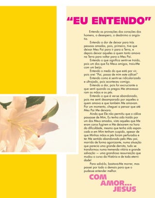 COM
AMOR...
JESUS
“EU ENTENDO”
Entendo as provações dos corações dos
homens, o desespero, o desânimo a angús-
tia.
Entendo a dor de deixar para trás
pessoas amadas, pois, primeiro, tive que
deixar Meu Pai para ir para a Terra, e
depois deixar aqueles a quem tanto amava
na Terra para voltar para o Meu Pai.
Entendo o que signiﬁca sentir-se traído,
pois um dos que ﬁz Meus amigos, traiu-Me
com um beijo.
Entendo o medo do que está por vir,
pois orei “Pai, passa de mim este cálice!”
Entendo como é sentir-se ridicularizado
e ultrajado, pois aconteceu comigo.
Entendo a dor, pois foi excruciante a
que senti quando os pregos Me atravessa-
ram as mãos e os pés.
Entendo o que é ver-se abandonado,
pois me senti desamparado por aqueles a
quem amava e que também Me amavam.
Por um momento, cheguei a pensar que até
Meu Pai Me deixara.
Ainda que Ele não permitiu que o cálice
passasse de Mim, Eu tenha sido traído por
um dos Meus amados, visto aqueles que Me
eram caros fugirem e Me deixarem na hora
da diﬁculdade, mesmo que tenha sido espan-
cado e em Mim tenham cuspido, apesar de
que Minhas mãos e pés foram perfurados e
ter Me sentido abandonado pelo Meu pai,
morrido de forma agonizante, numa situação
que parecia uma grande derrota, tudo se
transformou numa tremenda vitória e grande
salvação — uma grandiosa ressurreição que
mudou o curso da História e de toda eterni-
dade!
Para salvá-lo, bastava-Me morrer, mas
passei por todo o demais para que o
pudesse entender melhor.
 