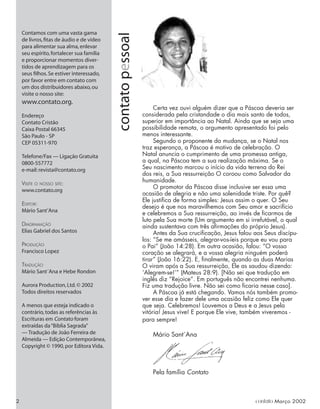 contato
pessoal
Contamos com uma vasta gama
de livros,ﬁtas de áudio e de vídeo
para alimentar sua alma,enlevar
seu espírito,fortalecer sua família
e proporcionar momentos diver-
tidos de aprendizagem para os
seus ﬁlhos.Se estiver interessado,
por favor entre em contato com
um dos distribuidores abaixo,ou
visite o nosso site:
www.contato.org.
Endereço
Contato Cristão
Caixa Postal 66345
São Paulo - SP
CEP 05311-970
Telefone/Fax — Ligação Gratuita
0800-557772
e-mail:revista@contato.org
VISITE O NOSSO SITE:
www.contato.org
EDITOR:
Mário Sant’Ana
DIAGRAMAÇÃO
Elias Gabriel dos Santos
PRODUÇÃO
Francisco Lopez
TRADUÇÃO
Mário Sant´Ana e Hebe Rondon
Aurora Production,Ltd.© 2002
Todos direitos reservados
A menos que esteja indicado o
contrário,todas as referências às
Escrituras em Contato foram
extraídas da“Bíblia Sagrada”
— Tradução de João Ferreira de
Almeida — Edição Contemporânea,
Copyright © 1990,por Editora Vida.
Certa vez ouvi alguém dizer que a Páscoa deveria ser
considerada pela cristandade o dia mais santo de todos,
superior em importância ao Natal. Ainda que se seja uma
possibilidade remota, o argumento apresentado foi pelo
menos interessante.
Segundo o proponente da mudança, se o Natal nos
traz esperança, a Páscoa é motivo de celebração. O
Natal anuncia o cumprimento de uma promessa antiga,
a qual, na Páscoa tem a sua realização máxima. Se o
Seu nascimento marcou o início da vida terrena do Rei
dos reis, a Sua ressurreição O coroou como Salvador da
humanidade.
O promotor da Páscoa disse inclusive ser essa uma
ocasião de alegria e não uma solenidade triste. Por quê?
Ele justiﬁca de forma simples: Jesus assim o quer. O Seu
desejo é que nos maravilhemos com Seu amor e sacrifício
e celebremos a Sua ressurreição, ao invés de ﬁcarmos de
luto pela Sua morte (Um argumento em si irrefutável, o qual
ainda sustentava com três aﬁrmações do próprio Jesus).
Antes da Sua cruciﬁcação, Jesus falou aos Seus discípu-
los: “Se me amásseis, alegrar-vos-íeis porque eu vou para
o Pai” (João 14:28). Em outra ocasião, falou: “O vosso
coração se alegrará, e a vossa alegria ninguém poderá
tirar” (João 16:22). E, ﬁnalmente, quando as duas Marias
O viram após a Sua ressurreição, Ele as saudou dizendo:
‘Alegrem-se!’” (Mateus 28:9). [Não sei que tradução em
inglês diz “Rejoice”. Em português não encontrei nenhuma.
Fiz uma tradução livre. Não sei como ﬁcaria nesse caso].
A Páscoa já está chegando. Vamos nós também promo-
ver esse dia e fazer dele uma ocasião feliz como Ele quer
que seja. Celebremos! Louvemos a Deus e a Jesus pela
vitória! Jesus vive! E porque Ele vive, também viveremos -
para sempre!
Mário Sant´Ana
Pela família Contato
2 contato Março 2002
 