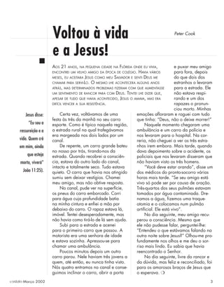 Voltou à vida
e a Jesus!
Peter Cook
Certa vez, voltávamos de uma
festa às três da manhã no seu carro
esporte. Como é típico naquela região,
a estrada rural na qual trafegávamos
era margeada nos dois lados por um
canal.
De repente, um carro grande bateu
no nosso por trás, tirando-nos da
estrada. Quando recobrei a consciên-
cia, estava do outro lado do canal,
intacto e totalmente seco. Tudo estava
quieto. O carro que havia nos atingido
sumiu sem deixar vestígios. Chamei
meu amigo, mas não obtive resposta.
No canal, pude ver na superfície,
os pneus do carro emborcado. Corri
para água cuja profundidade batia
na minha cintura e enﬁei a mão por
debaixo do carro. O rapaz estava lá,
imóvel. Tentei desesperadamente, mas
não havia como tirá-lo de lá sem ajuda.
Subi para a estrada e acenei
para o primeiro carro que passou. A
motorista era uma senhora de idade
e estava sozinha. Apressou-se para
chamar uma ambulância.
Poucos minutos depois um outro
carro parou. Nele haviam três jovens a
quem, até então, eu nunca tinha visto.
Nós quatro entramos no canal e conse-
guimos inclinar o carro, abrir a porta
Jesus disse:
“Eu sou a
ressureição e a
vida. Quem crê
em mim, ainda
que esteja
morto, viverá”
João 11:25).
e puxar meu amigo
para fora, depois
do que dois dos
estranhos o levaram
para a estrada. Ele
não estava respi-
rando e um dos
rapazes o pronun-
ciou morto. Minhas
emoções aﬂoraram e roguei com tudo
que tinha: “Deus, não o deixe morrer!”
Naquele momento chegaram uma
ambulância e um carro da polícia e
nos levaram para o hospital. Na cor-
reria, não cheguei a ver os três estra-
nhos irem embora. Mais tarde, quando
dava depoimento sobre o acidente, os
policiais que nos levaram disseram que
não haviam visto os três homens.
“Você deve estar orando”, disse um
dos médicos do pronto-socorro várias
horas mais tarde. “Se seu amigo está
vivo só pode ser por causa de oração.
Três-quartos dos seus pulmões estavam
tomados por água contaminada. Dre-
namos a água, ﬁzemos uma traque-
otomia e o colocamos num pulmão
artiﬁcial. Ele está vivo”.
No dia seguinte, meu amigo recu-
perou a consciência. Mesmo que
ele não pudesse falar, perguntei-lhe:
“Entendeu o que estávamos falando na
outra noite sobre Jesus?” Olhou-me pro-
fundamente nos olhos e me deu o sor-
riso mais lindo. Eu sabia que havia
reencontrado o Senhor.
No dia seguinte, livre do rancor e
da dúvida, mas feliz e reconciliado, foi
para os amorosos braços de Jesus que
o esperava. ❍
AOS 21 ANOS, NA PEQUENA CIDADE NA FLÓRIDA ONDE EU VIVIA,
ENCONTREI UM VELHO AMIGO DA ÉPOCA DE COLÉGIO. HAVIA VÁRIOS
MESES, EU ACEITARA JESUS COMO MEU SALVADOR E SENTI DEUS ME
CHAMAR PARA SERVI-LO. O MESMO LHE ACONTECERA ALGUNS ANOS
ATRÁS, MAS DETERMINADOS PROBLEMAS FIZERAM COM QUE ALIMENTASSE
UM SENTIMENTO DE RANCOR PARA COM DEUS. TENTEI LHE DIZER QUE,
APESAR DE TUDO QUE HAVIA ACONTECIDO, JESUS O AMAVA, MAS ERA
DIFÍCIL VENCER A SUA RESISTÊNCIA.
contato Março 2002 3
 
