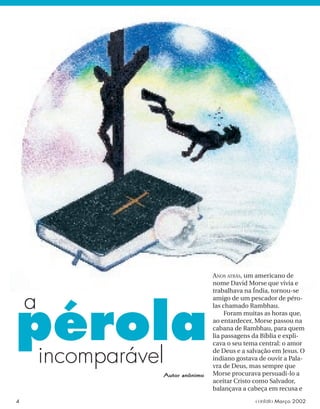 incomparável
pérola
ANOS ATRÁS, um americano de
nome David Morse que vivia e
trabalhava na Índia, tornou-se
amigo de um pescador de péro-
las chamado Rambhau.
Foram muitas as horas que,
ao entardecer, Morse passou na
cabana de Rambhau, para quem
lia passagens da Bíblia e expli-
cava o seu tema central: o amor
de Deus e a salvação em Jesus. O
indiano gostava de ouvir a Pala-
vra de Deus, mas sempre que
Morse procurava persuadi-lo a
aceitar Cristo como Salvador,
balançava a cabeça em recusa e
Autor anônimo
a
4 contato Março 2002
 