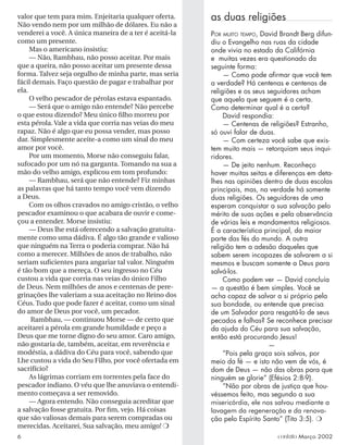 valor que tem para mim. Enjeitaria qualquer oferta.
Não vendo nem por um milhão de dólares. Eu não a
venderei a você. A única maneira de a ter é aceitá-la
como um presente.
Mas o americano insistiu:
— Não, Rambhau, não posso aceitar. Por mais
que a queira, não posso aceitar um presente dessa
forma. Talvez seja orgulho de minha parte, mas seria
fácil demais. Faço questão de pagar e trabalhar por
ela.
O velho pescador de pérolas estava espantado.
— Será que o amigo não entende? Não percebe
o que estou dizendo? Meu único ﬁlho morreu por
esta pérola. Vale a vida que corria nas veias do meu
rapaz. Não é algo que eu possa vender, mas posso
dar. Simplesmente aceite-a como um sinal do meu
amor por você.
Por um momento, Morse não conseguiu falar,
sufocado por um nó na garganta. Tomando na sua a
mão do velho amigo, explicou em tom profundo:
— Rambhau, será que não entende? Fiz minhas
as palavras que há tanto tempo você vem dizendo
a Deus.
Com os olhos cravados no amigo cristão, o velho
pescador examinou o que acabara de ouvir e come-
çou a entender. Morse insistiu:
— Deus lhe está oferecendo a salvação gratuita-
mente como uma dádiva. É algo tão grande e valioso
que ninguém na Terra o poderia comprar. Não há
como a merecer. Milhões de anos de trabalho, não
seriam suﬁcientes para angariar tal valor. Ninguém
é tão bom que a mereça. O seu ingresso no Céu
custou a vida que corria nas veias do único Filho
de Deus. Nem milhões de anos e centenas de pere-
grinações lhe valeriam a sua aceitação no Reino dos
Céus. Tudo que pode fazer é aceitar, como um sinal
do amor de Deus por você, um pecador.
Rambhau, — continuou Morse — de certo que
aceitarei a pérola em grande humildade e peço a
Deus que me torne digno do seu amor. Caro amigo,
não gostaria de, também, aceitar, em reverência e
modéstia, a dádiva do Céu para você, sabendo que
Lhe custou a vida do Seu Filho, por você ofertada em
sacrifício?
As lágrimas corriam em torrentes pela face do
pescador indiano. O véu que lhe anuviava o entendi-
mento começava a ser removido.
— Agora entendo. Não conseguia acreditar que
a salvação fosse gratuita. Por ﬁm, vejo. Há coisas
que são valiosas demais para serem compradas ou
merecidas. Aceitarei, Sua salvação, meu amigo! ❍
as duas religiões
POR MUITO TEMPO, David Brandt Berg difun-
diu o Evangelho nas ruas da cidade
onde vivia no estado da Califórnia
e muitas vezes era questionado da
seguinte forma:
— Como pode aﬁrmar que você tem
a verdade? Há centenas e centenas de
religiões e os seus seguidores acham
que aquela que seguem é a certa.
Como determinar qual é a certa?
David respondia:
— Centenas de religiões? Estranho,
só ouvi falar de duas.
— Com certeza você sabe que exis-
tem muito mais — retorquiam seus inqui-
ridores.
— De jeito nenhum. Reconheço
haver muitas seitas e diferenças em deta-
lhes nas opiniões dentro de duas escolas
principais, mas, na verdade há somente
duas religiões. Os seguidores de uma
esperam conquistar a sua salvação pelo
mérito de suas ações e pela observância
de várias leis e mandamentos religiosos.
É a característica principal, da maior
parte das fés do mundo. A outra
religião tem a adesão daqueles que
sabem serem incapazes de salvarem a si
mesmos e buscam somente a Deus para
salvá-los.
Como podem ver — David concluía
— a questão é bem simples. Você se
acha capaz de salvar a si próprio pela
sua bondade, ou entende que precisa
de um Salvador para resgatá-lo de seus
pecados e falhas? Se reconhece precisar
da ajuda do Céu para sua salvação,
então está procurando Jesus!
—
“Pois pela graça sois salvos, por
meio da fé — e isto não vem de vós, é
dom de Deus — não das obras para que
ninguém se glorie” (Efésios 2:8-9).
“Não por obras de justiça que hou-
véssemos feito, mas segundo a sua
misericórdia, ele nos salvou mediante a
lavagem da regeneração e da renova-
ção pelo Espírito Santo” (Tito 3:5). ❍
6 contato Março 2002
 