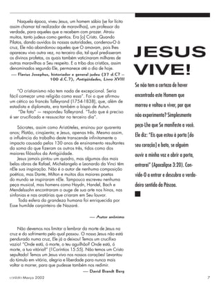 Naquela época, viveu Jesus, um homem sábio (se for lícito
assim chamar tal realizador de maravilhas), um professor da
verdade, para aqueles que a recebem com prazer. Atraiu
muitos, tanto judeus como gentios. Era [o] Cristo. Quando
Pilatos, dando ouvidos às nossas autoridades, condenou-O à
cruz, Ele não abandonou aqueles que O amavam, pois lhes
apareceu vivo outra vez, no terceiro dia, tal qual predisseram
os divinos profetas, os quais também vaticinaram milhares de
outras maravilhas a Seu respeito. E a tribo dos cristãos, assim
denominados segundo Ele, permanece até o dia de hoje.
— Flavius Josephus, historiador e general judeu (37 d.C? –
100 d.C.?), Antigüidades, Livro XVIII
“O cristianismo não tem nada de excepcional. Seria
fácil começar uma religião como essa”. Foi o que aﬁrmou
um cético ao francês Talleyrand (1754-1838), que, além de
estadista e diplomata, era também o bispo de Autun.
“De fato” — respondeu Talleyrand. “Tudo que é preciso
é ser cruciﬁcado e ressuscitar no terceiro dia”.
Sócrates, assim como Aristóteles, ensinou por quarenta
anos; Platão, cinqüenta; e Jesus, apenas três. Mesmo assim,
a inﬂuência do trabalho deste transcende inﬁnitamente o
impacto causado pelos 130 anos de ensinamento resultantes
da soma do que ﬁzeram os outros três, tidos como dos
maiores ﬁlósofos da Antigüidade.
Jesus jamais pintou um quadro, mas algumas das mais
belas obras de Rafael, Michelangelo e Leonardo da Vinci têm
nEle sua inspiração. Não é o autor de nenhuma composição
poética, mas Dante, Milton e muitos dos maiores poetas
do mundo se inspiraram nEle. Tampouco escreveu nenhuma
peça musical, mas homens como Haydn, Handel, Bach e
Mendelssohn encontraram o auge de sua arte nos hinos, nas
sinfonias e nas oratórias que criaram em Seu louvor.
Toda esfera da grandeza humana foi enriquecida por
Esse humilde carpinteiro de Nazaré.
— Autor anônimo
Não devemos nos limitar a lembrar da morte de Jesus na
cruz e do sofrimento pelo qual passou. O nosso Jesus não está
pendurado numa cruz, Ele já a deixou! Temos um cruciﬁxo
vazio! “Onde está, ó morte, o teu aguilhão? Onde está, ó
morte, a tua vitória?” (1Coríntios 15:55). Não temos um Cristo
sepultado! Temos um Jesus vivo nos nossos corações! Levantou
do túmulo em vitória, alegria e liberdade para nunca mais
voltar a morrer, para que pudesse também nos redimir.
— David Brandt Berg
Se não tem a certeza de haver
encontrado este Homem que
morreu e voltou a viver, por que
não experimenta? Simplesmente
peça-Lhe que Se manifeste a você.
Ele diz: “Eis que estou à porta [do
seu coração] e bato, se alguém
ouvir a minha voz e abrir a porta,
entrarei” (Apocalipse 3:20). Con-
vide-O a entrar e descubra o verda-
deiro sentido da Páscoa.
JESUS
VIVE!
contato Março 2002 7
 