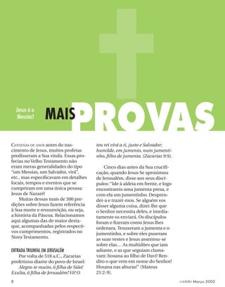 CENTENAS DE ANOS antes do nas-
cimento de Jesus, muitos profetas
predisseram a Sua vinda. Essas pro-
fecias no Velho Testamento não
eram meras generalidades do tipo
“um Messias, um Salvador, virá”,
etc., mas especiﬁcavam em detalhes
locais, tempos e eventos que se
cumpriram em uma única pessoa:
Jesus de Nazaré!
Muitas dessas mais de 300 pre-
dições sobre Jesus fazem referência
à Sua morte e ressurreição, ou seja,
a história da Páscoa. Relacionamos
aqui algumas das de maior desta-
que, acompanhadas pelos respecti-
vos cumprimentos, registrados no
Novo Testamento.
ENTRADA TRIUNFAL EM JERUSALÉM
Por volta de 518 a.C., Zacarias
profetizou diante do povo de Israel:
Alegra-te muito, ó ﬁlha de Sião!
Exulta, ó ﬁlha de Jerusalém! Vê! O
teu rei virá a ti, justo e Salvador;
humilde, em jumento, num jumenti-
nho, ﬁlho de jumenta. (Zacarias 9:9).
Cinco dias antes da Sua cruciﬁ-
cação, quando Jesus Se aproximou
de Jerusalém, disse aos seus discí-
pulos: “Ide à aldeia em frente, e logo
encontrareis uma jumenta presa, e
com ela um jumentinho. Despren-
dei-a e trazei-mos. Se alguém vos
disser alguma coisa, dizei-lhe que
o Senhor necessita deles, e imedia-
tamente os enviará. Os discípulos
foram e ﬁzeram como Jesus lhes
ordenara. Trouxeram a jumenta e o
jumentinho, e sobre eles puseram
as suas vestes e Jesus assentou-se
sobre elas… As multidões que iam
adiante, e as que seguiam clama-
vam: hosana ao ﬁlho de Davi! Ben-
dito o que vem em nome do Senhor!
Hosana nas alturas!” (Mateus
21:2-9).
PROVAS
MAIS
Jesus é o
Messias!
8 contato Março 2002
 