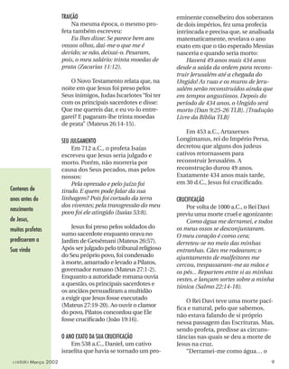 TRAIÇÃO
Na mesma época, o mesmo pro-
feta também escreveu:
Eu lhes disse: Se parece bem aos
vossos olhos, dai-me o que me é
devido; se não, deixai-o. Pesaram,
pois, o meu salário: trinta moedas de
prata (Zacarias 11:12).
O Novo Testamento relata que, na
noite em que Jesus foi preso pelos
Seus inimigos, Judas Iscariotes “foi ter
com os principais sacerdotes e disse:
Que me quereis dar, e eu vo-lo entre-
garei? E pagaram-lhe trinta moedas
de prata” (Mateus 26:14-15).
SEU JULGAMENTO
Em 712 a.C., o profeta Isaías
escreveu que Jesus seria julgado e
morto. Porém, não morreria por
causa dos Seus pecados, mas pelos
nossos:
Pela opressão e pelo juízo foi
tirado. E quem pode falar da sua
linhagem? Pois foi cortado da terra
dos viventes; pela transgressão do meu
povo foi ele atingido (Isaías 53:8).
Jesus foi preso pelos soldados do
sumo sacerdote enquanto orava no
Jardim de Getsêmani (Mateus 26:57).
Após ser julgado pelo tribunal religioso
do Seu próprio povo, foi condenado
à morte, amarrado e levado a Pilatos,
governador romano (Mateus 27:1-2).
Enquanto a autoridade romana ouvia
a questão, os principais sacerdotes e
os anciãos persuadiram a multidão
a exigir que Jesus fosse executado
(Mateus 27:19-20). Ao ouvir o clamor
do povo, Pilatos concordou que Ele
fosse cruciﬁcado (João 19:16).
O ANO EXATO DA SUA CRUCIFICAÇÃO
Em 538 a.C., Daniel, um cativo
israelita que havia se tornado um pro-
eminente conselheiro dos soberanos
de dois impérios, fez uma profecia
intrincada e precisa que, se analisada
matematicamente, revelava o ano
exato em que o tão esperado Messias
nasceria e quando seria morto:
Haverá 49 anos mais 434 anos
desde a saída da ordem para recons-
truir Jerusalém até a chegada do
Ungido! As ruas e os muros de Jeru-
salém serão reconstruídos ainda que
em tempos angustiosos. Depois do
período de 434 anos, o Ungido será
morto (Dan 9:25-26 TLB). [Tradução
Livre da Bíblia TLB]
Em 453 a.C., Artaxerxes
Longimanus, rei do Império Persa,
decretou que alguns dos judeus
cativos retornassem para
reconstruir Jerusalém. A
reconstrução durou 49 anos.
Exatamente 434 anos mais tarde,
em 30 d.C., Jesus foi cruciﬁcado.
CRUCIFICAÇÃO
Por volta de 1000 a.C., o Rei Davi
previu uma morte cruel e agonizante:
Como água me derramei, e todos
os meus ossos se desconjuntaram.
O meu coração é como cera;
derreteu-se no meio das minhas
entranhas. Cães me rodearam; o
ajuntamento de malfeitores me
cercou, trespassaram-me as mãos e
os pés... Repartem entre si as minhas
vestes, e lançam sortes sobre a minha
túnica (Salmo 22:14-18).
O Rei Davi teve uma morte pací-
ﬁca e natural, pelo que sabemos,
não estava falando de si próprio
nessa passagem das Escrituras. Mas,
sendo profeta, predisse as circuns-
tâncias nas quais se deu a morte de
Jesus na cruz.
“Derramei-me como água… o
Centenas de
anos antes do
nascimento
de Jesus,
muitos profetas
predisseram a
Sua vinda
contato Março 2002 9
 