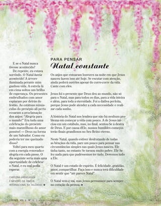 E se o Natal nunca
tivesse acontecido?
De repente, eu estava
sorrindo. O Natal havia
acontecido! A árvore
iluminada perante mim
ganhou vida. A estrela lá
em cima soltou um brilho
de esperança. Os presentes
embrulhados com amor
espiaram por detrás do
festão. As estátuas minús-
culas do presépio ali perto
ecoaram a proclamação
dos anjos: “Alegria para
o mundo!” Era tudo uma
celebração do presente
mais maravilhoso do amor
possível — Deus na forma
de um Salvador. Como eu
poderia ter me queixado
disso?
Voltei para meu quarto
com a energia renovada e
alegria em cada passo. O
dia seguinte seria mais uma
oportunidade de celebrar
o Natal, e eu mal podia
esperar.
Christina Andreassen
é membro da Família
Internacional na Tailândia. ≈
Par a Pensar
Natal constante
Os anjos que entoaram louvores na noite em que Jesus
nasceu fazem isso até hoje. Se escutar com atenção,
ainda poderá ouvi-los apesar do corre-corre da vida.
Cante com eles.
Jesus foi o presente que Deus deu ao mundo, não só
para o Natal, mas para todos os dias, para a vida inteira
e além, para toda a eternidade. Foi a dádiva perfeita,
porque Jesus pode atender a cada necessidade e reali-
zar cada sonho.
A história do Natal nos lembra que não há nenhum pro-
blema em começar a vida com pouco. A de Jesus ini-
ciou em um estábulo, mas, no final, sentou-Se à destra
de Deus. E por causa dEle, nossos humildes começos
terão finais grandiosos no Seu Reino eterno.
Neste Natal, quando estiver desfrutando de todas
as bênçãos da vida, pare um pouco para pensar nas
circunstâncias simples nas quais Jesus nasceu. Ele
tinha tanto, no entanto Se tornou muito pobre. Ele Se
fez nada para que pudéssemos ter tudo. Devemos tudo
a Ele.
O Natal é um estado de espírito. É felicidade, gratidão,
amor, compartilhar. Faça isso e nunca terá dificuldade
em sentir que “até parece Natal”.
O Natal vem e vai, mas Jesus permanece para sempre
no coração da pessoa. ≈
contato Vol 9, no
12 | www.contato.org 11
 